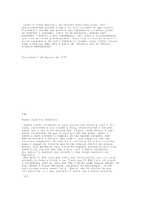 Leste O Drama Musical, de Schuré? Este enviou-mo, pro-
porcionando-me grande alegria os dois volumes de que consta.
O primeiro contém uma gravura que representa o teatro grego
de Egesta; o segundo, outra do de Bayreuth. Schuré com-
preendeu e sentiu o meu Nascimento, tão livre e profundamente
que isso me causa grande prazer. Para mim, o francês é retóri-
co em excesso, e um tanto ruidoso e vulgar, para tratar coisas
como a música. Mas isto é falta do idioma e não de Schuré.
A MARIA BAUMGARTNER



Steinabad 2 de Agosto de 1875




144

Minha distinta Senhora:

 Sempre tenho recebido as suas cartas com alegria, mas a úl-
tima, referente à sua viagem a Bona, emocionou-me e estimei
saber que o seu filho estava bem. Fiquei, além disso, firme-
mente convencido de que os perigos não têm poder sobre o
homem a quem protege e consola um tão grande carinho. Tam-
bém eu escrevi a Adolfo. Não pode V. Exá imaginar com que
luminoso resplendor de alegria e confiança se eleva na minha
alma a imagem do Inverno que há-de começar dentro de alguns
meses. Pela primeira vez, sinto-me seguro, protegido pelo rico
aumento de carinho que vem a mim, los1 e menos abandona-
do, menos vulnerável que durante o meu longo desterro em
Basileia.
 Não deve V. Exá crer que estou mal acostuntado, por ter sido
amimado durante a minha vida. Creio que V. Exá terá já notado
o contrário, isto é, que, por não o haver sido nunca, existe em
mim, desde a minha meninice, um pouco de resignação. Talvez
seja porque nunca mereci mais. Agora, não há dúvida de que
vou melhorar, e o meu assombro é maior que a minha alegria;

 145
 