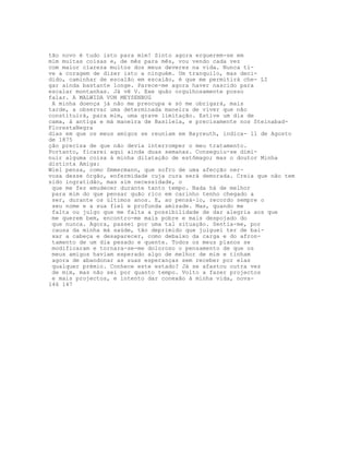 tão novo é tudo isto para mim! Sinto agora erguerem-se em
mim muitas coisas e, de mês para mês, vou vendo cada vez
com maior clareza muitos dos meus deveres na vida. Nunca ti-
ve a coragem de dizer isto a ninguém. Um tranquilo, mas deci-
dido, caminhar de escalão em escalão, é que me permitirá che- LI
gar ainda bastante longe. Parece-me agora haver nascido para
escalar montanhas. Já vê V. Exe quão orgulhosamente posso
falar. A MALWIDA VON MEYSENBUG
 A minha doença já não me preocupa e só me obrigará, mais
tarde, a observar uma determinada maneira de viver que não
constituirá, para mim, uma grave limitação. Estive um dia de
cama, à antiga e má maneira de Basileia, e precisamente nos Steinabad-
FlorestaNegra
dias em que os meus amigos se reuniam em Bayreuth, indica- ll de Agosto
de 1875
ção precisa de que não devia interromper o meu tratamento.
Portanto, ficarei aqui ainda duas semanas. Conseguiu-se dimi-
nuir alguma coisa à minha dilatação de estômago; mas o doutor Minha
distinta Amiga:
Wiel pensa, como Smmermann, que sofro de uma afecção ner-
vosa desse órgão, enfermidade cuja cura será demorada. Creia que não tem
sido ingratidão, mas sim necessidade, o
 que me fez emudecer durante tanto tempo. Nada há de melhor
 para mim do que pensar quão rico em carinho tenho chegado a
 ser, durante os últimos anos. E, ao pensá-lo, recordo sempre o
 seu nome e a sua fiel e profunda amizade. Mas, quando me
 falta ou julgo que me falta a possibilidade de dar alegria aos que
 me querem bem, encontro-me mais pobre e mais despojado do
 que nunca. Agora, passei por uma tal situação. Sentia-me, por
 causa da minha má saúde, tão deprimido que julguei ter de bai-
 xar a cabeça e desaparecer, como debaixo da carga e do afron-
 tamento de um dia pesado e quente. Todos os meus planos se
 modificaram e tornara-se-me doloroso o pensamento de que os
 meus amigos haviam esperado algo de melhor de mim e tinham
 agora de abandonar as suas esperanças sem receber por elas
 qualquer prémio. Conhece este estado? Já se afastou outra vez
 de mim, mas não sei por quanto tempo. Volto a fazer projectos
 e mais projectos, e intento dar conexão à minha vida, nova-
146 147
 