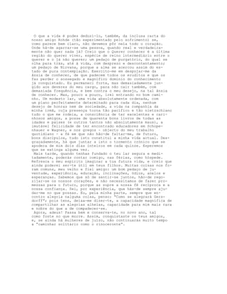 O que a vida é podes deduzi-lo, também, da inclusa carta do
nosso amigo Rohde (tão experimentado pelo sofrimento) se,
como parece bem claro, não devemos pôr nela todo o coração.
Onde há-de agarrar-se uma pessoa, quando real e verdadeira-
mente não quer nada já? Creio que o Querer conhecer é a última
região do querer viver, espécie de reino intermediário entre o
querer e o já não querer; um pedaço de purgatório, do qual se
olha para trás, até à vida, com desprezo e descontentamento;
um pedaço de Nirvana, porque a alma se acercou assim do es-
tado de pura contemplação. Exercito-me em despojar-me da
ânsia de conhecer, de que padecem todos os eruditos e que os
faz perder o sossegado e magnífico domínio do conhecimento
já conquistado. Eu permaneci forte, mas demasiadamente jun-
gido aos deveres do meu cargo, para não cair também, com
demasiada frequência, e bem contra o meu desejo, na tal ânsia
de conhecer. Mas, pouco a pouco, irei entrando no bom cami-
nho. Um modesto lar, uma vida absolutamente ordenada, com
um plano perfeitamente determinado para cada dia, nenhum
desejo de honras nem de sociedade, a vida na companhia da
minha irmã, cuja presença torna tão pacífico e tão nietzschiano
tudo o que me rodeia, a consciência de ter excelentes e cari-
nhosos amigos, a posse de quarenta bons livros de todas as
idades e países (e outros tantos não absolutamente maus), a
imutável felicidade de ter encontrado educadores em Schope-
nhauer e Wagner, e nos gregos - objecto do meu trabalho
quotidiano - a fé em que não hão-de faltar-me, de futuro,
bons discípulos, tudo isto constitui a minha vida actual. Des-
graçadamente, há que juntar a isto o tormento crónico que se
apodera de mim dois dias inteiros em cada quinze. Esperemos
que se extinga alguma vez.
 Mais tarde, quando tenhas fundado o teu lar segura e medi-
tadamente, poderás contar comigo, nas férias, como hóspede.
Refresca o meu espírito imaginar a tua futura vida, e creio que
ainda poderei ser-te útil em teus filhos. Muitas coisas nos fo-
ram comuns, meu velho e fiel amigo: um bom pedaço de ju-
ventude, experiência, educação, inclinações, ódios, anelos e
esperanças. Sabemos que só de sentir-se juntos, hão-de rego-
zijar-se os nossos corações, e não necessitamos de fazer pro-
messas para o futuro, porque as supre a nossa fé recíproca e a
nossa confiança. Sei, por experiência, que hás-de sempre aju-
dar-me no que possas. Eu, pela minha parte, sempre que en-
contro alegria nalguma coisa, penso: “Como se alegrará Gers-
dorff”; pois tens, deixa-me dizer-te, a capacidade magnífica de
compartilhar as alegrias alheias, capacidade para mim mais rara
e nobre do que a de compadecer-se.
 Agora, adeus! Passa bem e conserva-te, no novo ano, tal
como foste no que morre. Assim, conquistaste os teus amigos,
e, se ainda há mulheres de juízo, não continuarás muito tempo
a “caminhar solitário como o rinoceronte”.
 