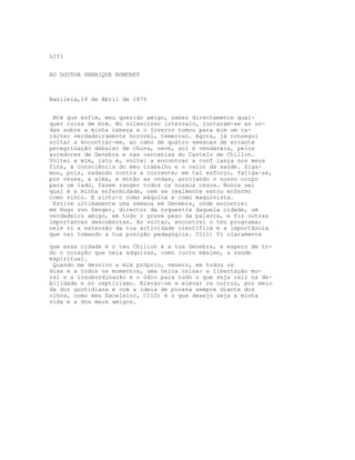LIII


AO DOUTOR HENRIQUE ROMUNDT



Basileia,14 de Abril de 1876


 Até que enfim, meu querido amigo, sabes directamente qual-
quer coisa de mim. No silencioso intervalo, juntaram-se as on-
das sobre a minha cabeça e o Inverno tomou para mim um ca-
rácter verdadeiramente hornvel, temeroso. Agora, já consegui
voltar a encontrar-me, ao cabo de quatro semanas de errante
peregrinação debaixo de chuva, neve, sol e vendavais, pelos
arredores de Genebra e nas cercanias do Castelo de Chillon.
Voltei a mim, isto é, voltei a encontrar a conf iança nos meus
fins, a consciência do meu trabalho e o valor da saúde. Siga-
mos, pois, nadando contra a corrente; em tal esforço, fatiga-se,
por vezes, a alma, e então as ondas, arrojando o nosso corpo
para um lado, fazem ranger todos os nossos ossos. Nunca sei
qual é a minha enfermidade, nem se realmente estou enfermo
como sinto. E sinto-o como máquina e como maquinista.
 Estive ultimamente uma semana em Genebra, onde encontrei
em Hugo von Senger, director da orquestra daquela cidade, um
verdadeiro amigo, em todo o grave peso da palavra, e fiz outras
importantes descobertas. Ao voltar, encontrei o teu programa;
nele vi a extensão da tua actividade científica e a importância
que vai tomando a tua posição pedagógica. C111) Vi claramente

que essa cidade é o teu Chillon e a tua Genebra, e espero de to-
do o coração que nela adquiras, como lucro máximo, a saúde
espiritual.
 Quando me devolvo a mim próprio, venero, em todos os
dias e a todos os momentos, uma única coisa: a libertação mo-
ral e a insubordinação e o ódio para tudo o que seja cair na de-
bilidade e no cepticismo. Elevar-se e elevar os outros, por meio
da dor quotidiana e com a ideia de pureza sempre diante dos
olhos, como meu Excelsior, C112) é o que desejo seja a minha
vida e a dos meus amigos.
 