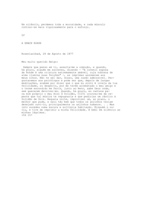 Em silêncio, perdemos toda a morosidade, e cada músculo
contrai-se mais vigorosamente para o esforço.


LV


A ERWIN ROHDE



Rosenlazibad, 28 de Agosto de 1877


Meu muito querido Amigo:

 Sempre que penso em ti, assalta-me a comoção, e quando,
há pouco, alguém me escreveu, dizendo - “A juvenil esposa
de Rohde é uma criatura extremamente amável, cuja nobreza de
alma ilumina suas feições" -, as lágrimas assomaram aos
meus olhos. Não te sei dar, disso, uma razão admissível. Per-
guntaremos aos psicólogos e pode ser que, depois de largas
meditações, acabem por dizer que o que eu sinto é inveja da tua
felicidade, ou despeito, por me terem arrebatado o meu amigo e
o terem escondido em Paris, junto ao Reno, sabe Deus onde,
sem quererem devolver-mo. Quando, há pouco, eu cantava pa-
ra mim próprio o meu Hino d Solidão, C115) ocorreu-me de re-
pente que tal música te repugnaria e que pedirias um cântico à
Solidão de Dois. Naquela noite, improvisei um, ao piano, o
melhor que pude, e saiu tão bem que todos os anjinhos teriam
desejado ouvi-lo, principalmente os anjinhos humanos. . . Mas
isto sucedeu numa escura e solitária habitação. Ninguém o ou-
viu, e tive de reprimir a minha felicidade. E bebi em silêncio as
minhas lágrimas.
156 157
 