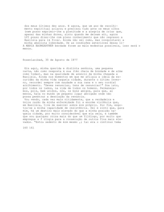 dos meus últimos dez anos. E agora, que um ano de recolhi-
 mento espiritual aclarou e precisou tudo ante os meus olhos
 (nem posso exprimir-lhe a plenitude e a alegria de criar que,
 apesar das minhas dores, sinto quando me deixam só), agora
 LVI posso dizer-lhe com pleno conhecimento que não regresso a
 Basileia para lá ficar. Ainda não sei como, mas conquistarei a
 minha absoluta liberdade. Se as condições exteriores dessa li-
A MARIA BAUMGARTNER berdade forem as mais modestas possíveis, isso será o
menos.



Rosenlazibad, 30 de Agosto de 1877


 Eis aqui, minha querida e distinta senhora, uma pequena
carta, não como resposta à sua (tão cheia de bondade e de alma
como todas), mas na qualidade de anúncio da minha chegada a
Basileia. Ainda nos momentos em que me afligia a ideia da es-
curidão da minha vida naquela cidade, durante o último Inver-
no, recordei sempre com saudade a sua casa e o seu cordial
acolhimento. “Deves renunciar, tens de renunciar!" Soa isto,
por todos os lados, na vida de todos os homens. Permaneça-
mos, pois, bem unidos, nós, os bons amigos, para que, ao
menos, haja no mundo um pequeno lugar abrigado onde não
possa penetrar a desolação da renúncia.
 Vou vendo, cada vez mais nitidamente, que a verdadeira e
única razão da minha enfermidade foi a enorme violência que,
em Basileia, tive de exercer sobre mim próprio. Por fim, esgo-
tou-se a minha capacidade de resistência. Sei e sinto que, para
mim, há um destino mais elevado do que a minha posição na-
quela cidade, por muito considerável que ela seja, e também
que sou qualquer coisa mais do que um filólogo, por muito que
empregue a f ologia para a consecução de outros fins mais ele-
vados. “Estou sedento de mim mesmo ,; tal era o contínuo tema

160 161
 
