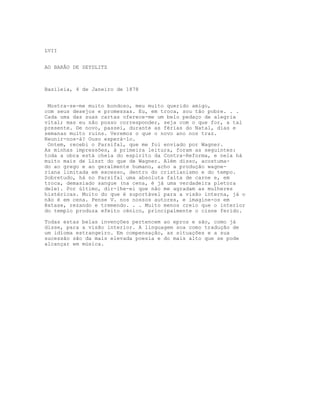 LVII


AO BARÂO DE SEYDLITZ



Basileia, 4 de Janeiro de 1878


 Mostra-se-me muito bondoso, meu muito querido amigo,
com seus desejos e promessas. Eu, em troca, sou tão pobre. . .
Cada uma das suas cartas oferece-me um belo pedaço de alegria
vital; mas eu não posso corresponder, seja com o que for, a tal
presente. De novo, passei, durante as férias do Natal, dias e
semanas muito ruins. Veremos o que o novo ano nos traz.
Reunir-nos-á? Ouso esperá-lo.
 Ontem, recebi o Parsifal, que me foi enviado por Wagner.
As minhas impressões, à primeira leitura, foram as seguintes:
toda a obra está cheia do espírito da Contra-Reforma, e nela há
muito mais de Liszt do que de Wagner. Além disso, acostuma-
do ao grego e ao geralmente humano, acho a produção wagne-
riana limitada em excesso, dentro do cristianismo e do tempo.
Sobretudo, há no Parsifal uma absoluta falta de carne e, em
troca, demasiado sangue (na cena, é já uma verdadeira pletora
dele). Por último, dir-lhe-ei que não me agradam as mulheres
histéricas. Muito do que é suportável para a visão interna, já o
não é em cena. Pense V. nos nossos autores, e imagine-os em
êxtase, rezando e tremendo. . . Muito menos creio que o interior
do templo produza efeito cénico, principalmente o cisne ferido.

Todas estas belas invenções pertencem ao epros e são, como já
disse, para a visão interior. A linguagem soa como tradução de
um idioma estrangeiro. Em compensação, as situações e a sua
sucessão são da mais elevada poesia e do mais alto que se pode
alcançar em música.
 