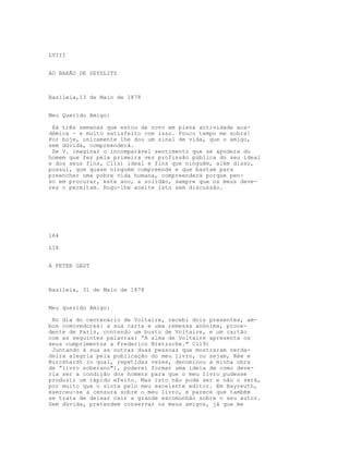 LVIII


AO BARÃO DE SEYDLITZ



Basileia,13 de Maio de 1878


Meu Querido Amigo:

 Há três semanas que estou de novo em plena actividade aca-
démica - e muito satisfeito com isso. Pouco tempo me sobra!
Por hoje, unicamente lhe dou um sinal de vida, que o amigo,
sem dúvida, compreenderá.
 Se V. imaginar o incomparável sentimento que se apodera do
homem que fez pela primeira vez profissão pública do seu ideal
e dos seus fins, Clls) ideal e fins que ninguém, além disso,
possui, que quase ninguém compreende e que bastam para
preencher uma pobre vida humana, compreenderá porque pen-
so em procurar, este ano, a solidão, sempre que os meus deve-
res o permitam. Rogo-lhe aceite isto sem discussão.




164

LIX


A PETER GAST



Basileia, 31 de Maio de 1878


Meu querido Amigo:

 No dia do centenário de Voltaire, recebi dois presentes, am-
bos comovedores: a sua carta e uma remessa anónima, proce-
dente de Paris, contendo um busto de Voltaire, e um cartão
com as seguintes palavras: “A alma de Voltaire apresenta os
seus cumprimentos a Frederico Nietzsche." C119)
 Juntando à sua as outras duas pessoas que mostraram verda-
deira alegria pela publicação do meu livro, ou sejam, Rée e
Burckhardt (o qual, repetidas vezes, denominou a minha obra
de “livro soberano"), poderei formar uma ideia de como deve-
ria ser a condição dos homens para que o meu livro pudesse
produzir um rápido efeito. Mas isto não pode ser e não o será,
por muito que o sinta pelo meu excelente editor. Em Bayreuth,
exerceu-se a censura sobre o meu livro, e parece que também
se trata de deixar cair a grande excomunhão sobre o seu autor.
Sem dúvida, pretendem conservar os meus amigos, já que me
 