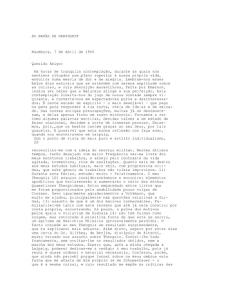 AO BARÃO DE GERSDORFF



Naumburg, 7 de Abril de 1866


Querido Amigo:

 Há horas de tranquila contemplação, durante as quais nos
sentimos situados num plano superior à nossa própria vida,
envoltos numa mescla de dor e de alegria. Lembram-nos esses
belos dias estivais que se estendem com serena amplitude sobre
as colinas, e cuja descrição maravilhosa, feita por Emerson,
indica ser neles que a Natureza atinge a sua perfeição. Esta
contemplação liberta-nos do jugo da nossa vontade sempre vi-
gilante, e converte-nos em espectadores puros e desinteressa-
dos. É neste estado de espírito - o mais desejável - que pego
na pena para responder à tua carta, cheia de ideias e de amiza-
de. Das nossas antigas preocupações, muitas já se desvanece-
ram, e delas apenas ficou um rasto minúsculo. Tornamos a ver
como algumas palavras escritas, devidas talvez a um estado de
ânimo ocasional, decidem a sorte de inúmeras pessoas. Deixe-
mos, pois,,que os beatos cantem graças ao seu Deus, por tais
gracejos. E possível que esta minha reflexão nos faça somr,
quando nos encontrarmos em Leipzig.
 Sob o ponto de vista do mais puro e estrito individualismo,
 20

reconciliei-me com a ideia do serviço militar. Nestes últimos
tempos, tenho desejado com maior frequência ver-me livre dos
meus monótonos trabalhos, e anseio pelo contraste da vida
agitada, tormentosa, rica de exaltações. Quanto mais me dedico
aos meus estudos habituais, mais vejo, com progressiva niti-
dez, que este género de trabalhos não tolera improvisos. ll)
Durante esta férias, estudei muito - felativamente. O meu
Theognis 12) avançou consideravelmente e encontrei elementos
apodíticos que esclarecerão e aumentarão o valor das minhas
Quaestiones Theognideae. Estou emparedado entre livros que
me foram proporcionados pela amabilidade pouco vulgar de
Corssen. Devo igualmente agradecimentos a Volkmann, que
muito me ajudou, principalmente nas questões relativas a Sui-
das, 13) assunto de que é um dos maiores conhecedores. Fa-
miliarizei-me tanto com este terreno que até já nele construí por
conta própria, encontrando, há pouco, a prova dos motivos
pelos quais o Violarium de Eudoxia 14) não tem Suidas como
origem, mas retrocede à primitiva fonte de que este se serviu,
um epítome de Hesichius Milesius (provavelmente perdido). O
facto concede ao meu Theognis um resultado surpreendente,
que te explicarei mais adiante. Além disto, espero por estes dias
uma carta do Dr. Dilthey, de Berlim, discípulo de Ritschl,
muito versado nos assunto sobre Theognis. Contei-lhe tudo
francamente, sem ocultar-lhe os resultados obtidos, nem a
marcha dos meus estudos. Espero que, após a minha chegada a
Leipzig, poderei dedicar-me a redigir o meu trabalho, pois já
reuni e quase ordenei o material necessário. Confesso, porém,
que ainda não percebi porque lancei sobre os meus ombros esta
faina que me afasta de mim próprio (e de Schopenhauer - o
que é a mesma coisa), e cujo resultado me expõe às críticas das
 
