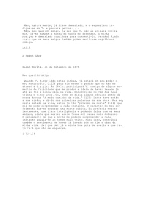 Mas, naturalmente, já disse demasiado, e o wagneriano in-
digna-se em V. e procura pedras. . .
 Não, meu querido amigo, já sei que V. não as atirará contra
mim. Dê-me também a honra de nunca me defender. A minha
posição é demasiado orgulhosa para consenti-lo. Perdão! Ainda
creio que os meus amigos também podem sentir-se orgulhosos
comigo.

LXIII


A PETER GAST



Saint Moritz, ll de Setembro de 1879


Meu querido Amigo:

 Quando V. tiver lido estas linhas, já estará em seu poder o
meu manuscrito. C122) paça ele mesmo o pedido que eu não me
atrevo a dirigir. Ao lê-lo, participará V. comigo de alguns mo-
mentos da felicidade que me produz a ideia de haver levado já
até ao fim a minha obra na vida. Encontro-me no fim dos meus
trinta e cinco anos. Ou, como se dizia alguns séculos antes da
nossa época: “A meio caminho da vida." C123) Dante teve então
a sua visão, e di-lo nas primeiras palavras da sua obra. Mas eu,
nesta metade da vida, estou já tão “próximo da morte" l124) que
ela me pode surpreender a cada instante. O carácter do meu so-
frimento faz-me esperar uma morte súbita. Eu preferia morrer
lentamente, com clara inteligência e podendo falar com os meus
amigos, ainda que morrer assim fosse mil vezes mais doloroso.
O pensamento de que a morte me poderá surpreender a cada
instante iguala-me ao homem mais velho. Para isso, contribui
também o sentimento de haver já levado até ao fim a obra da
minha vida. Sei que dei já a minha boa gota de azeite e que is-
to fará que não me esqueçam.

I 72 173
 