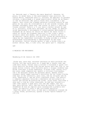 te. Recordo aqui o “desejo dos meus desejos". Pensava, há
pouco, no amigo Gast, e não precisamente como escritor. Há
tantos meios, sobretudo para V., artista, de exprimir os estados
íntimos, a maturidade e a saúde espirituais! Atrás de um Ésqui-
lo vem um Sófocles! Não queria dizer mais claramente o que
espero. Devo dizer-lhe algumas palavras sinceras acerca do que
penso do seu grau de inteligência e do seu grande coração. Que
grandes vantagens sobre mim, sem contar os anos e o que eles
trazem consigo! Tenho-o a V. por mais e melhor dotado do que
eu e, portanto, ainda mais obrigado. Na sua idade, eu dedica-
va-me apaixonada e zelosamente a investigações destinadas à
formação de um léxico do século XI depois de Jesus Cristo e
sobre as fontes de Diógenes Laertius, e não tinha o menor
conceito sobre mim mesmo, nem se possuía o direito de ter e
de exprimir ideias gerais e propícias. Ainda me sobressalta a
ideia de tão lamentável noviciado. A minha solidão e a minha
enfermidade acostumaram-me à “desvergonha" do meu modo
de escrever. Outros levarão melhor a cabo a minha vida e as
minhas ideias. Mas, a tudo isto, não quero que V. responda.

LXV


A MALWIDA VON MEYSENBUG



Naumburg,14 de Janeiro de 1880


 Ainda que, para mim, escrever pertença ao mais proibido dos
frutos, eis uma carta para si, a quem amo e venero como uma
irmã mais velha. Talvez seja a última! O horrendo e quase con-
tínuo martírio da minha vida faz-me ansiar pelo meu fim, e, se-
gundo muitos sinais, está bastante perto o ataque cerebral que
há-de confirmar a minha esperança. A minha vida, nestes últi-
mos anos, pode comparar-se, quanto a torturas e privações,
com a de qualquer asceta de qualquer época. Apesar disso,
consegui neste tempo suavizar e purificar de tal forma a minha
alma que já não necessito, para isso, nem da religião nem da
arte. Observará V. que me sinto orgulhoso disso. Com efeito,
o completo abandono levou-me a descobrir em mim próprio as
fontes que haviam de prestar-me ajuda. Julgo haver realizado a
obra que a vida me tinha reservado, se bem que levando-a a
cabo como aquele a quem para isso não dão tempo, mas sei
que, para muitos, verti uma boa gota de azeite, e que muitos
receberam de mim um impulso para conseguirem a própria ele-
vação, um espírito justo e uma inclinação pacífica.
 Digo-lhe agora tudo isto, se bem que a verdadeira ocasião de
o dizer fosse, porventura, quando a minha “parte humana" ti-
178 179
 