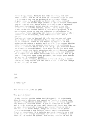 vesse desaparecido. Nenhuma dor pôde conseguir, nem con-
 seguirá nunca, que eu dê da vida um testemunho falso ou con-
 trário àquele com que se apresenta ante os meus olhos.
 A quem, senão a V., poderia eu dizer todas estas coisas?
 Creio, ainda que talvez seja imodéstia, que os nossos caracteres
 são muito parecidos. Ambos somos corajosos e nem a necessi-
 dade nem o menosprezo podem apartar-nos daquilo que nós
 sabemos ser o caminho direito. Ambos, também, temos expe-
 rimentado muitas coisas dentro e fora de nós próprios, e só
 muito poucos entre os que nos rodeavam se aperceberam do
 resplendor; temos esperança com respeito à humanidade e ofe-
 recemo-nos em holocausto, como modestas vítimas. Não é
 certo?
 Tem boas notícias de Wagner? Há três anos que não sei nada
 dele. Também ele me abandonou! Muito tempo antes que tal
 coisa sucedesse, sabia eu que Wagner se separaria de mim,
 desde que percebera o abismo existente entre as nossas aspira-
 ções. Disseram-me que escreve contra mim! Pode continuar a
 fazê-lo; a verdade há-de vir à luz, de qualquer maneira! Penso
 nele com vivo agradecimento, pois devo-lhe uma das mais for-
 tes excitações que tenho experimentado até à liberdade espiri-
' tual. A senhora de Wagner, já V. o sabe, é uma das mulheres
 mais simpáticas que tenho encontrado na minha vida. Mas eu já
 não sirvo em nada para novas amizades, nem sequer para reatar
 as antigas. É demasiado tarde!
 Para V., minha querida, fraternal e venerada amiga, a sauda-
 ção de um jovem ancião que não odeia a vida, ainda que deseje
 atingir o final da sua.




180

LXVI


A PETER GAST



Marienbad,18 de Julho de 1880


Meu querido Amigo:

 Ainda recordo, várias vezes quotidianamente, os agradáveis
dias de mimo e abandono que passei em Veneza, e o ainda mais
agradável companheiro durante eles, e penso que essas doçuras
não devem prolongar-se muito, e que está bem que eu volte,
agora, a ser eremita e, como tal, passeie dez horas por dia, be-
ba águas desagradáveis e espere que elas produzam em mim o
seu efeito. Ao mesmo tempo, mergulho na minha ruína moral
 126 e apareço-me a mim próprio completamente subterrâneo.
Creio ter encontrado já a galeria que há-de conduzir-me a uma
saída; mas esta crença necessita ser cem vezes admitida e cem
repelida. De quando em quando, soa no meu interior um eco de
 