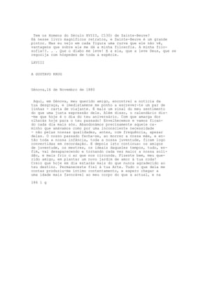 Tem os Homens do Século XVIII, C130) de Sainte-Beuve?
Há nesse livro magníficos retratos, e Sainte-Beuve é um grande
pintor. Mas eu vejo em cada figura uma curva que ele não vê,
vantagens que sobre ele me dá a minha filosofia. A minha filo-
sofia!?. . . Que o diabo me leve! E a ela, que a leve Deus, que se
regozija com hóspedes de toda a espécie.

LXVIII


A GUSTAVO KRUG



Génova,16 de Novembro de 1880


 Aqui, em Génova, meu querido amigo, encontrei a notícia da
tua desgraça, e imediatamene me ponho a escrever-te um par de
linhas - carta de viajante. É mais um sinal do meu sentimento
do que uma justa expressão dele. Além disso, o calendário diz-
-me que hoje é o dia do teu aniversário. Com que amarga dor
olharás hoje para o teu passado! Envelhecemos e vamos fican-
do cada dia mais sós. Abandonámos precisamente aquele ca-
minho que amávamos como por uma inconsciente necessidade
- não pelas nossas qualidades, antes, com frequência, apesar
delas. O nosso passado fecha-se, ao morrer a nossa mãe, e en-
tão toda a nossa infância, toda a nossa juventude, ficam logo
convertidas em recordação. E depois isto continua: os amigos
de juventude, os mestres, os ideais daqueles tempos, tudo, en-
fim, vai desaparecendo e tornando cada vez maior a nossa soli-
dão, e mais frio o ar que nos circunda. Fizeste bem, meu que-
rido amigo, em plantar um novo jardim de amor à tua roda!
Creio que hoje em dia estarás mais do que nunca agradecido ao
teu destino. Permaneceste fiel à tua Arte. Tudo o que dela me
contas produziu-me íntimo contentamento, e espero chegar a
uma idade mais favorável ao meu corpo do que a actual, e na

186 1 g
 