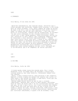 LXXI


A OVERBECK



Sils Maria, 23 de Junho de 1881


 Apraz-me sobremaneira, meu querido amigo, verificar que a
nossa amizade tem resistido, também nesta ocasião, e até ainda
mais se tenha afirmado. C131) penso sempre em todas as provas
de fogo e de frio a que se vêem expostos pela minha “sinceri-
dade" os homens que me são mais queridos. - Pelo que res-
peita ao cristianismo, suponho que me acreditarás, ao afirmar-
-te que nunca alberguei no meu coração preconceito algum
contra ele, e que, desde pequeno, tenho procurado, muitas ve-
zes, assimilar os seus ideais, mas tropeçando sempre no mes-
mo resultado: a mais absoluta impossibilidade. - Também
aqui sofro muito, pois, este ano, o Verão é, por desgraça mi-
nha, mais quente e carregado de electricidade que de costume.
Apesar de tudo, não há outro sítio mais adequado à minha na-
tureza do que este pedaço da Alta Engadina. C132) A senhora
Baumgartner escreveu-me, muito bondosa e cordialmente.
Ainda não tenho nenhum exemplar do meu livro. Obrigado pe-
lo de Hellwald, que é um compêndio de certas opiniões.




192

LXXII


A SUA MÃE



Sils Maria, Julho de 1881


 A nossa perda comum causou-me grande pena. Era o nosso
Teobaldo, C133) um homem cheio de honradez e doçura para
consigo próprio, mas nada fanático. Pensaremos sempre nele
com comoção.
 Agora, e para tranquilizá-la, duas palavras a meu respeito.
Reprovo a minha torpeza de mandar-lhe somente uma curtas li-
nhas sobre o meu estado de saúde, e nada mais, coisa que lhe
daria de mim uma falsa impressão.
 Nenhum homem merece menos do que eu que o julguem
“deprimido". Aqueles que, entre os meus amigos, adivinham
mais do labor da minha vida e da sua ininterrupta marcha, pen-
sam que, se não o mais feliz, sou o mais corajoso dos homens.
Trago sobre mim algo que pesa mais do que a minha falta de
saúde e, apesar de tudo, consigo conter-me. Além disso, o meu
aspecto é agora excelente. A minha musculatura, desenvolvida
por contínuas caminhadas, é quase a de um soldado; o meu
 
