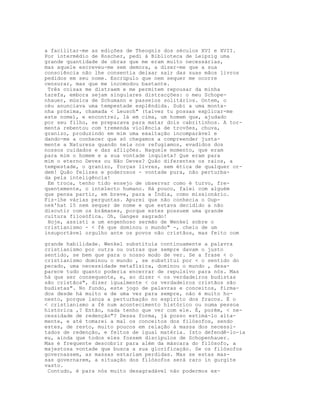 a facilitar-me as edições de Theognis dos séculos XVI e XVII.
Por intermédio de Roscher, pedi à Biblioteca de Leipzig uma
grande quantidade de obras que me eram muito necessárias,
mas aquele escreveu-me sem demora, a dizer-me que a sua
consciência não lhe consentia deixar sair das suas mãos livros
pedidos em seu nome. Escrúpulo que nem sequer me ocorre
censurar, mas que me incomodou bastante.
 Três coisas me distraem e me permitem repousar da minha
tarefa, embora sejam singulares distracções: o meu Schope-
nhauer, música de Schumann e passeios solitários. Ontem, o
céu anunciava uma tempestade esplêndida. Subi a uma monta-
nha próxima, chamada < Leusch" (talvez tu possas explicar-me
este nome), e encontrei, lá em cima, um homem que, ajudado
por seu filho, se preparava para matar dois cabritinhos. A tor-
menta rebentou com tremenda violência de trovões, chuva,
granizo, produzindo em mim uma exaltação incomparável e
dando-me a conhecer que só chegamos a compreender justa-
mente a Natureza quando nela nos refugiamos, evadidos dos
nossos cuidados e das aflições. Naquele momento, que eram
para mim o homem e a sua vontade inquieta? Que eram para
mim o eterno Deves ou Não Deves? Quão diferentes os raios, a
tempestade, o granizo, forças livres, sem ética de qualquer or-
dem! Quão felizes e poderosos - vontade pura, não perturba-
da pela inteligência!
 Em troca, tenho tido ensejo de observar como é turvo, fre-
quentemente, o intelecto humano. Há pouco, falei com alguém
que pensa partir, em breve, para a Índia, como missionário.
Fiz-lhe várias perguntas. Apurei que não conhecia o Oup-
nek'hat 15 nem sequer de nome e que estava decidido a não
discutir com os brâmanes, porque estes possuem uma grande
cultura filosófica. Oh, Ganges sagrado!
 Hoje, assisti a um engenhoso sermão de Wenkel sobre o
cristianismo - < fé que dominou o mundo" -, cheio de um
insuportável orgulho ante os povos não cristãos, mas feito com

grande habilidade. Wenkel substituía continuamente a palavra
cristianismo por outra ou outras que sempre davam o justo
sentido, se bem que para o nosso modo de ver. Se a frase < o
cristianismo dominou o mundo , se substitui por < o sentido do
pecado, uma necessidade metafísica, dominou o mundo , desa-
parece tudo quanto poderia encerrar de repulsivo para nós. Mas
há que ser consequente, e, ao dizer < os verdadeiros budistas
são cristãos", dizer igualmente < os verdadeiros cristãos são
budistas". No fundo, este jogo de palavras e conceitos, firma-
dos desde há muito e de uma vez para sempre, não é muito ho-
nesto, porque lança a perturbação no espírito dos fracos. É o
< cristianismo a fé num acontecimento histórico ou numa pessoa
histórica ,? Então, nada tenho que ver com ele. É, porém, < ne-
cessidade de redenção"? Dessa forma, já posso estimá-lo alta-
mente, e até tomarei a mal os conceitos dos filósofos, sendo
estes, de resto, muito poucos em relação à massa dos necessi-
tados de redenção, e feitos de igual matéria. Isto defendê-lo-ia
eu, ainda que todos eles fossem discípulos de Schopenhauer.
Mas é frequente descobrir para além da máscara do filósofo, a
majestosa vontade que busca a sua glorificação. Se os filósofos
governassem, as massas estariam perdidas. Mas se estas mas-
sas governarem, a situação dos filósofos será raro in gurgite
vasto.
 Contudo, é para nós muito desagradável não podermos ex-
 