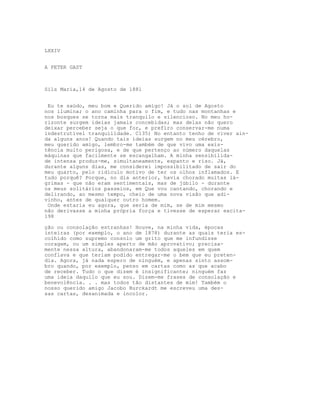 LXXIV


A PETER GAST



Sils Maria,14 de Agosto de 1881


 Eu te saúdo, meu bom e Querido amigo! Já o sol de Agosto
nos ilumina; o ano caminha para o fim, e tudo nas montanhas e
nos bosques se torna mais tranquilo e silencioso. No meu ho-
rizonte surgem ideias jamais concebidas; mas delas não quero
deixar perceber seja o que for, e prefiro conservar-me numa
indestrutível tranquilidade. C135) No entanto tenho de viver ain-
da alguns anos! Quando tais ideias surgem no meu cérebro,
meu querido amigo, lembro-me também de que vivo uma exis-
tência muito perigosa, e de que pertenço ao número daquelas
máquinas que facilmente se escangalham. A minha sensibilida-
de intensa produz-me, simultaneamente, espanto e riso. Já,
durante alguns dias, me considerei impossibilitado de sair do
meu quarto, pelo ridículo motivo de ter os olhos inflamados. E
tudo porquê? Porque, no dia anterior, havia chorado muitas lá-
grimas - que não eram sentimentais, mas de júbilo - durante
os meus solitários passeios, em Que vou cantando, chorando e
delirando, ao mesmo tempo, cheio de uma nova visão que adi-
vinho, antes de qualquer outro homem.
 Onde estaria eu agora, que seria de mim, se de mim mesmo
não derivasse a minha própria força e tivesse de esperar excita-
198

ção ou consolação estranhas! Houve, na minha vida, épocas
inteiras (por exemplo, o ano de 1878) durante as quais teria es-
colhido como supremo consolo um grito que me infundisse
coragem, ou um simples aperto de mão aprovativo; precisa-
mente nessa altura, abandonaram-me todos aqueles em quem
conflava e que teriam podido entregar-me o bem que eu preten-
dia. Agora, já nada espero de ninguém, e apenas sinto assom-
bro quando, por exemplo, penso em cartas como as que acabo
de receber. Tudo o que dizem é insignificante; ninguém faz
uma ideia daquilo que eu sou. Dizem-me frases de consolação e
benevolência. . . mas todos tão distantes de mim! Também o
nosso querido amigo Jacobo Burckardt me escreveu uma des-
sas cartas, desanimada e incolor.
 