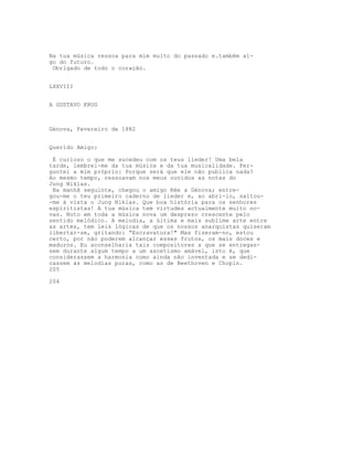 Na tua música ressoa para mim muito do passado e.também al-
go do futuro.
 Obrigado de todo o coração.


LXXVIII


A GUSTAVO KRUG



Génova, Fevereiro de 1882


Querido Amigo:

 É curioso o que me sucedeu com os teus lieder! Uma bela
tarde, lembrei-me da tua música e da tua musicalidade. Per-
guntei a mim próprio: Porque será que ele não publica nada?
Ao mesmo tempo, ressoavam nos meus ouvidos as notas do
Jung Niklas.
 Na manhã seguinte, chegou o amigo Rée a Génova; entre-
gou-me o teu primeiro caderno de lieder e, ao abri-lo, saltou-
-me à vista o Jung Niklas. Que boa história para os senhores
espiritistas! A tua música tem virtudes actualmente muito no-
vas. Noto em toda a música nova um desprezo crescente pelo
sentido melódico. A melodia, a última e mais sublime arte entre
as artes, tem leis lógicas de que os nossos anarquistas quiseram
libertar-se, gritando: “Escravatura!" Mas fizeram-no, estou
certo, por não poderem alcançar esses frutos, os mais doces e
maduros. Eu aconselharia tais compositores a que se entregas-
sem durante algum tempo a um ascetismo amável, isto é, que
considerassem a harmonia como ainda não inventada e se dedi-
cassem às melodias puras, como as de Beethoven e Chopin.
205

204
 
