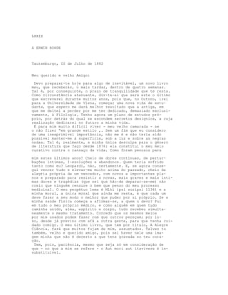 LXXIX


A ERWIN ROHDE



Tautemburgo, IS de Julho de 1882


Meu querido e velho Amigo:

 Devo preparar-te hoje para algo de inevitável, um novo livro
meu, que receberás, o mais tardar, dentro de quatro semanas.
Tal é, por conseguinte, o prazo de tranquilidade que te resta.
Como circunstância atenuante, dir-te-ei que será este o último
que escreverei durante muitos anos, pois que, no Outono, irei
para a Universidade de Viena, começar uma nova vida de estu-
dante, que espero me dará melhor resultado que a antiga, em
que me deitei a perder por me ter dedicado, demasiado exclusi-
vamente, à Filologia. Tenho agora um plano de estudos pró-
prio, por detrás do qual se escondem secretos desígnios, a cuja
realização dedicarei no futuro a minha vida.
 É para mim muito difícil viver - meu velho camarada - se
o não fizer “em grande estilo ,. Sem um fim que eu considero
de uma inexprimível importância, não me é e não teria sido
possível manter-me à superfície, sob a luz e sobre as negras
ondas. Tal é, realmente, a minha única desculpa para o género
de literatura que faço desde 1876: ela constitui o meu meio
curativo contra o cansaço da vida. Como foram penosos para

mim estes últimos anos! Cheio de dores contínuas, de pertur-
bações íntimas, I-esoluções e abandonos. Quem teria sofrido
tanto como eu? Leopardi, não, certamente. E, se agora conse-
gui vencer tudo e elevar-me muito acima do passado, cheio da
alegria própria de um vencedor, com novos e importantes pla-
nos e preparado para resistir a novas, mais graves e mais ínti-
mas dores e tragédias (que sei que hão-de deparar-se-me) não
creio que ninguém censure o bem que penso do meu processo
medicinal. O meu perpétuo lema é Mlhi ipsi scripsi l136) e a
minha moral, a única moral que ainda me resta, é que cada um
deve fazer a seu modo o melhor que puder por si próprio. Se a
minha saúde física começa a afirmar-se, a quem o devo? Fui
em tudo o meu próprio médico, e como alguém em quem tudo
caminha unido, alma, espírito e corpo, tudo recebeu simulta-
neamente o mesmo tratamento. Concedo que os mesmos meios
por mim usados podem fazer com que outros pereçam; por is-
so, desde já previno com afã a outra gente, para que tenha cui-
dado comigo. O meu último livro, que tem por título, A Alegre
Ciência, fará que muitos fujam de mim, assustados. Talvez tu
também, velho e querido amigo, pois sei haver nele uma ima-
gem minha que não é decerto a que tens gravada no teu cora-
ção.
 Tem, pois, paciência, mesmo que seja só em consideração de
que - no que a mim se refere - o Aut mori aut itavivere é in-
substituível.
 