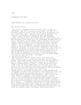 LXXXI


A HENRIQUE VON STEIN



Santa Margherita, Dezembro de 1882


Meu querido Doutor:

 Não podia V. responder melhor à minha carta, do que en-
viando-me, como fez, os planos da sua obra. 13” Sim, V. é
um poeta! Senti-o no seu livro, em que tanto as paixões e os
seus acidentes, como o aparato cénico que os enquadra, são
eficazes e verosímeis, condições de que tudo depende.
 Sobre o que se refere à linguagem, em breve falaremos,
quando nos virmos, pois não é coisa para se tratar em cartas. O
que lhe posso dizer desde já é que certamente lê demasiados li-
vros e sobretudo livros alemães. Como é possível ler um livro
alemão! Perdão! Acabo de ler um que me fez verter lágrimas.
 Wagner, uma vez, disse que eu escrevia em latim e não em
alemão, o que é verdadeiro e até soa muito bem aos meus ou-
vidos. Eu não posso ter por qualquer alemão mais que um certo
interesse exterior, visto que, se V. considerar o meu nome, ve-
rá nele, sem dúvida, a minha origem polaca. Com efeito: os
meus antepassados eram nobres dessa nacionalidade e até a
mãe do meu avô pertencia a ela. Fiz do meu semigermanismo
uma virtude e esforço-me por dominar a arte do idioma germâ-
nico mais do que é possível a um alemão.
 Até à vista, pois!
 Não penso tanto bem do “herói" como o meu amigo. Con-
cedo, todavia, que é a forma mais admirável do ser humano
quando, como agora sucede, não existe outra que lhe seja su-
perior. Vamos tomando carinho por alguém e, ao chegarmos a
amá-lo verdadeiramente a fundo, o tirano que em nós se es-
conde e que com gosto chamaríamos “o nosso mais alto eu"
surge e diz-nos: “Esse que tanto amas é precisamente aquele
que tens de sacrificar-me." E sacrificamo-lo; mas tanta conces-
são martiriza-nos e consome-nos a fogo lento.
 Quase todos os problemas tratados por si são problemas de
crueldade; ser-lhe-á isso vantajoso? Sinceramente lhe direi que
eu também albergo em mim demasiado de tal “compleição trá-
gica" para não a maldizer constantemente. Tudo o que me su-
cede, grande ou pequeno, toma, em mim próprio, o mesmo
curso, e os acontecimentos obrigam-me quase sempre a elevar-
-me a um altura tal que, por baixo de mim, queda o trágico
problema. Quisera despojar a vida do seu carácter descoroçoa-
dor e cruel. . . Mas basta! Para poder continuar neste assunto,
seria necessário revelar-lhe coisas que a ninguém ainda disse.
Seria preciso descobrir-lhe o trabalho que tenho ante mim, o
trabalho da minha vida. Mas não; estamos tão distanciados, que
disto não devemos falar, nem sequer calarmo-nos juntos.
 