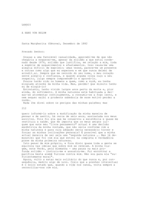 LXXXII


A HANS VON BšLOW



Santa Margherita (Génova), Dezembro de 1882


Prezado Senhor:

 Graças a uma favorável casualidade, apercebi-me de que não
chegaria a esquecer-me, apesar da solidão a que estou conde-
nado desde 1876, solidão que justifica, em relação a mim, toda
a espécie de esquecimentos e afastamentos. Isso causa-me uma
alegria difícil de exprimir; umas vezes, parece-me um presente
e outras como algo que eu esperava e em que nunca deixei de
acredit.ar. Sempre que me recordo do seu nome, o meu coração
sente alegria e confiança, e quando alguma coisa ouço a seu
respeito, julgo sempre compreendê-lo e aprová-lo.
 Poucos terão sido os homens a quem, como a você, eu tenha
elogiado através da minha vida. Mas, perdão! Que direito tenho
eu de elogiá-lo?
 Entretanto, tenho vivido largos anos perto da morte e, pior
ainda, do sofrimento. A minha natureza está habituada a dei-
xar-se atormentar continuamente, a consumir-se a fogo lento, e
nem sequer exibi a prudente sabedoria de esse motivo perder a
razão.
 Nada lhe direi sobre os perigos das minhas paixões; mas

212

quero informá-lo sobre a modificação da minha maneira de
pensar e de sentir, há cerca de seis anos, assinalada nos meus
escritos. Pois foi ela que me conservou a existência e quase me
restituiu a saúde. Que me importa que os meus amigos jul-
guem que este meu “livre pensamento" actual é uma decisão
excêntrica da minha vontade, que não seria conforme com a
minha natureza e para cuja adopção seria necessário torcer e
forçar as minhas inclinações pessoais? É possível que a minha
actual maneira de ser seja uma “segunda natureza ,. Mas já de-
monstrei que foi com ela que entrei na completa e verdadeira
posse da minha primeira natureza.
 Isto penso de mim próprio, e fora disto quase toda a gente se
equivoca nas ideias que sobre mim se revelam. A minha via-
gem, este Verão, pela Alemanha - uma pausa na mais pro-
funda solidão - instruiu-me e assustou-me. Fui encontrar a
pacífica besta alemã furiosa contra mim. Não sou para ela “su-
ficientemente moral".
 Agora, volto a estar mais solitário do que nunca e, por con-
sequência, medito algo de novo. Creio que a prenhez intelectual
é o único estado que, quando a vida nos cansa, volta sempre a
reconciliar-nos com ela.
 