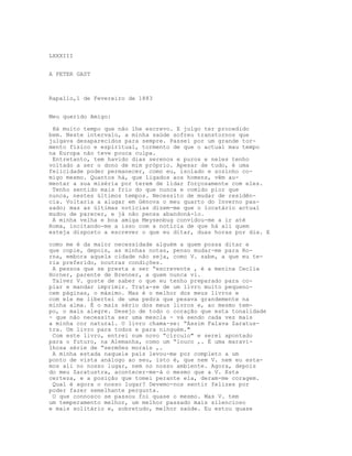 LXXXIII


A PETER GAST



Rapallo,1 de Fevereiro de 1883


Meu querido Amigo:

 Há muito tempo que não lhe escrevo. E julgo ter procedido
bem. Neste intervalo, a minha saúde sofreu transtornos que
julgava desaparecidos para sempre. Passei por um grande tor-
mento físico e espiritual, tormento de que o actual mau tempo
na Europa não teve pouca culpa.
 Entretanto, tem havido dias serenos e puros e neles tenho
voltado a ser o dono de mim próprio. Apesar de tudo, é uma
felicidade poder permanecer, como eu, isolado e sozinho co-
migo mesmo. Quantos há, que ligados aos homens, vêm au-
mentar a sua miséria por terem de lidar forçosamente com eles.
 Tenho sentido mais frio do que nunca e comido pior que
nunca, nestes últimos tempos. Necessito de mudar de residên-
cia. Voltaria a alugar em Génova o meu quarto do Inverno pas-
sado; mas as últimas notícias dizem-me que o locatário actual
mudou de parecer, e já não pensa abandoná-lo.
 A minha velha e boa amiga Meysenbug convidou-me a ir até
Roma, incitando-me a isso com a notícia de que há ali quem
esteja disposto a escrever o que eu ditar, duas horas por dia. E

como me é da maior necessidade alguém a quem possa ditar e
que copie, depois, as minhas notas, penso mudar-me para Ro-
rna, embora aquela cidade não seja, como V. sabe, a que eu te-
ria preferido, noutras condições.
 A pessoa que se presta a ser “escrevente , é a menina Ceclia
Horner, parente de Brenner, a quem nunca vi.
 Talvez V. goste de saber o que eu tenho preparado para co-
piar e mandar imprimir. Trata-se de um livro muito pequeno-
cem páginas, o máximo. Mas é o melhor dos meus livros e
com ele me libertei de uma pedra que pesava grandemente na
minha alma. É o mais sério dos meus livros e, ao mesmo tem-
po, o mais alegre. Desejo de todo o coração que esta tonalidade
- que nâo necessita ser uma mescla - vá sendo cada vez mais
a minha cor natural. O livro chama-se: “Assim Falava Zaratus-
tra. Um livro para todos e para ninguém."
 Com este livro, entrei num novo “círculo" e serei apontado
para o futuro, na Alemanha, como um “louco ,. É uma maravi-
lhosa série de “sermões morais ,.
 A minha estada naquele país levou-me por completo a um
ponto de vista análogo ao seu, isto é, que nem V. nem eu esta-
mos ali no nosso lugar, nem no nosso ambiente. Agora, depois
do meu Zaratustra, acontecer-me-á o mesmo que a V. Esta
certeza, e a posição que tomei perante ela, deram-me coragem.
 Qual é agora o nosso lugar? Devemo-nos sentir felizes por
poder fazer semelhante pergunta.
 O que connosco se passou foi quase o mesmo. Mas V. tem
um temperamento melhor, um melhor passado mais silencioso
e mais solitário e, sobretudo, melhor saúde. Eu estou quase
 