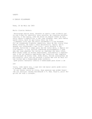 LXXXVI


A CARLOS KILLEBRAND



Roma, 24 de Maio de 1883


Muito ilustre Senhor:

 Decorreram vários anos, durante os quais o meu silêncio pa-
ra com V.Exá foi absoluto; anos escuros, de vigorosa autodis-
ciplina, e dos quais, como de entre as negras ondas do mar,
surjo agora à superfície, e não como afogado, mas, pelo menos
assim creio, mais do que nunca cheio de vida.
 O pequeno livro que lhe envio recomendo-o à sua bondade.
Foi um inesperado trabalho repentino, obra de dez claros dias
deste Inverno, de todos o mais melancólico. Agora, que é
quando vou conhecendo o meu livro - pois durante a sua
criação faltou-me o tempo para dar-me conta dele, e depois es-
tive doente - a sua leitura comove-me profundamente e cada
uma das suas páginas faz saltar as lágrimas dos meus olhos.
Nele estão todas as minhas meditações, sofrimentos e esperan-
ças, e de tal maneira exprimidos que constitui uma completa
justificação da minha vida. Além disso, fez-me envergonhar de
mim próprio, pois com ele estendi a minha mão até às mais al-
tas coroas que a Humanidade pode conferir.
 Quem possui bastante ciência e humanidade para dizer a um

220

louco, como agora sou, o que ele com maior gosto pode ouvir:
a verdade, cada verdade?
 Só sei haver, entre os vivos, duas pessoas que podem fazer-
-me tal serviço: Jacobo Burckhardt e V. Exá. Faça-o, pois! Ro-
go-lho de todo o coração.
 