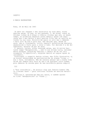 LXXXVII


A MARIA BAUMGARTNER



Roma, 28 de Maio de 1883


 Já deve ter chegado o meu Zaratustra às suas mãos, minha
querida amiga. Do que, no ano passado, V. me disse, sobre as
últimas linhas de A Alegr e Ciência (linhas que são, ao mesmo
tempo, as primeiras daquele) posso deduzir quase com segu-
rança que o meu melhor e mais querido filho não se sentirá es-
tranho na sua casa. Encontro-me agora no alto mar e demando
o mais alto de mim e para mim. Uma decisão que, desde há
anos, vem e, flnalmente, voltou (agora!) encontrou-me bastante
amadurecido e forte para a levar a cabo. Tal decisão é a de de-
saparecer, durante um par de anos.
 V. pensou, talvez, minha venerada amiga, que já estive bas-
tante tempo “desaparecido, , não? A sua última carta, extrema-
mente bondosa, parece-me exprimir o desejo de me ver sair
novamente “à superfície", surgindo dentre as negras águas do
isolamento.
 Interrogue, a respeito destas coisas, meu filho Zaratustra, e,
se houver necessidade de penitenciar-me de alguma “culpa ,,
ele o fará, certamente. Não me assusta pensar que a minha vida
há-de ser sempre mais dura do que a de qualquer outro homem,
pois debaixo do enorme peso de uma existência penosa adquiro

 222

a “boa consciência , de possuir algo que famosos homens têm
ou tiveram: Asas! - para continuar falando em sentido metafí-
sico.
 Continue V. querendo-me bem por agora, e também quando
eu tiver “desaparecido" ou “voado ,.
 