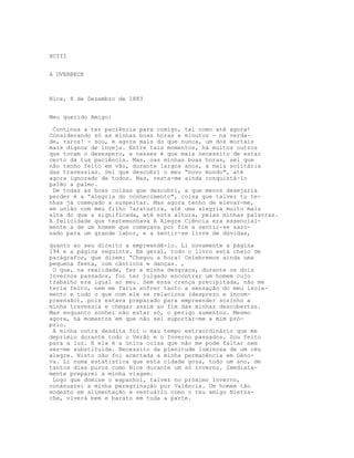 XCIII


A OVERBECK



Nice, 8 de Dezembro de 1883


Meu querido Amigo:

 Continua a ter paciência para comigo, tal como até agora!
Considerando só as minhas boas horas e minutos - na verda-
de, raros! - sou, e agora mais do que nunca, um dos mortais
mais dignos de inveja. Entre tais momentos, há muitos outros
que tocam o desespero, e nesses é que mais necessito de estar
certo da tua paciência. Mas, nas minhas boas horas, sei que
não tenho feito em vão, durante largos anos, a mais solitária
das travessias. Sei que descobri o meu “novo mundo", até
agora ignorado de todos. Mas, resta-me ainda conquistá-lo
palmo a palmo.
 De todas as boas coisas que descobri, a que menos desejaria
perder é a “alegria do conhecimento", coisa que talvez tu te-
nhas já começado a suspeitar. Mas agora tenho de elevar-me,
em união com meu filho 7aratustra, até uma alegria muito mais
alta do que a significada, até esta altura, pelas minhas palavras.
A felicidade que testemunhava A Alegre Ciência era essencial-
mente a de um homem que começava por fim a sentir-se sazo-
nado para um grande labor, e a sentir-se livre de dúvidas,

quanto ao seu direito a empreendê-lo. Li novamente a página
194 e a página seguinte. Em geral, todo o livro está cheio de
parágrafos, que dizem: “Chegou a hora! Celebremos ainda uma
pequena festa, com cânticos e danças. ,
 O que, na realidade, fez a minha desgraça, durante os dois
Invernos passados, foi ter julgado encontrar um homem cujo
trabalho era igual ao meu. Sem essa crença precipitada, não me
teria feito, nem me faria sofrer tanto a sensação do meu isola-
mento e tudo o que com ele se relaciona (desprezo e incom-
preensão), pois estava preparado para empreender sozinho a
minha travessia e chegar assim ao fim das minhas descobertas.
Mas enquanto sonhei não estar só, o perigo aumentou. Mesmo
agora, há momentos em que não sei suportar-me a mim pró-
prio.
 A minha outra desdita foi o mau tempo extraordinário que me
deprimiu durante todo o Verão e o Inverno passados. Sou feito
para a luz. E ela é a única coisa que não me pode faltar nem
ser-me substituída. Necessito da plenitude luminosa de um céu
alegre. Nisto não foi acertada a minha permanência em Géno-
va. Li numa estatística que esta cidade goza, todo um ano, de
tantos dias puros como Nice durante um só Inverno. Imediata-
mente preparei a minha viagem.
 Logo que domine o espanhol, talvez no próximo Inverno,
conánuarei a minha peregrinação por Valência. Um homem tão
modesto em alimentação e vestuário como o teu amigo Nietzs-
che, viverá bem e barato em toda a parte.
 