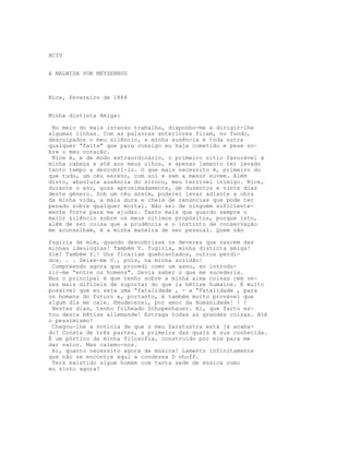 XCIV


A MALWIDA VON MEYSENBUG



Nice, Fevereiro de 1884


Minha distinta Amiga:

 No meio do mais intenso trabalho, disponho-me a dirigir-lhe
algumas linhas. Com as palavras anteriores ficam, no fundo,
desculpados o meu silêncio, a minha ausência e toda outra
qualquer “falta" que para consigo eu haja cometido e pese so-
bre o meu coração.
 Nice é, e de modo extraordinário, o primeiro sítio favorável à
minha cabeça e até aos meus olhos, e apenas lamento ter levado
tanto tempo a descobri-lo. O que mais necessito é, primeiro do
que tudo, um céu sereno, com sol e sem a menor nuvem. Além
disto, absoluta ausência do siroco, meu terrível inimigo. Nice,
durante o ano, goza aproximadamente, de duzentos e vinte dias
deste género. Sob um céu assim, poderei levar adiante a obra
da minha vida, a mais dura e cheia de renúncias que pode ter
pesado sobre qualquer mortal. Não sei de ninguém suficiente-
mente forte para me ajudar. Tanto mais que guardo sempre o
maior silêncio sobre os meus últimos propósitos, porque isto,
além de ser coisa que a prudência e o instinto de conservação
me aconselham, é a minha maneira de ser pessoal. Quem não

fugiria de mim, quando descobrisse os deveres que nascem das
minhas ideologias! Também V. fugiria, minha distinta amiga!
Sim! Também V.! Uns ficariam quebrantados, outros perdi-
dos. . . Deixe-me V., pois, na minha solidão!
 Compreendo agora que procedi como um asno, ao introdu-
zir-me “entre os homens". Devia saber o que me sucederia.
Mas o principal é que tenho sobre a minha alma coisas cem ve-
zes mais difíceis de suportar do que la bêtise humaine. É muito
possível que eu seja uma “fatalidade , - a “Fatalidade , para
os homens do futuro e, portanto, é também muito provável que
algum dia me cale. Emudecerei, por amor da Humanidade! ! !
 Nestes dias, tenho folheado Schopenhauer. Ai, que farto es-
tou desta bêtise allemande! Estraga todas as grandes coisas. Até
o pessimismo!
 Chegou-lhe a notícia de que o meu Zaratustra está já acaba-
do? Consta de três partes, a primeira das quais é sua conhecida.
É um pórtico da minha filosofia, construído por mim para me
dar valor. Mas calemo-nos.
 Ai, quanto necessito agora de música! Lamento infinitamente
que não se encontre aqui a condessa D nhoff.
 Terá existido algum homem com tanta sede de música como
eu sinto agora?
 