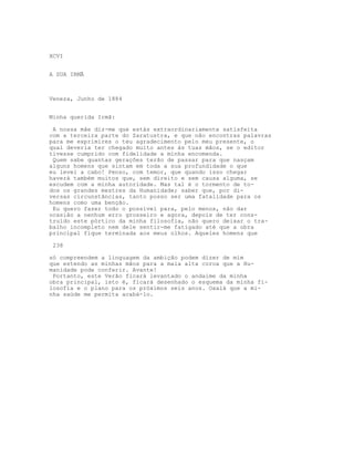XCVI


A SUA IRMÃ



Veneza, Junho de 1884


Minha querida Irmã:

 A nossa mãe diz-me que estás extraordinariamente satisfeita
com a terceira parte do Zaratustra, e que não encontras palavras
para me exprimires o teu agradecimento pelo meu presente, o
qual deveria ter chegado muito antes às tuas mãos, se o editor
tivesse cumprido com fidelidade a minha encomenda.
 Quem sabe quantas gerações terão de passar para que nasçam
alguns homens que sintam em toda a sua profundidade o que
eu levei a cabo! Penso, com temor, que quando isso chegar
haverá também muitos que, sem direito e sem causa alguma, se
escudem com a minha autoridade. Mas tal é o tormento de to-
dos os grandes mestres da Humanidade; saber que, por di-
versas circunstâncias, tanto posso ser uma fatalidade para os
homens como uma benção.
 Eu quero fazer todo o possível para, pelo menos, não dar
ocasião a nenhum erro grosseiro e agora, depois de ter cons-
truído este pórtico da minha filosofia, não quero deixar o tra-
balho incompleto nem dele sentir-me fatigado até que a obra
principal fique terminada aos meus olhos. Aqueles homens que

 238

só compreendem a linguagem da ambição podem dizer de mim
que estendo as minhas mãos para a maia alta coroa que a Hu-
manidade pode conferir. Avante!
 Portanto, este Verão ficará levantado o andaime da minha
obra principal, isto é, ficará desenhado o esquema da minha fi-
losofia e o plano para os próximos seis anos. Oxalá que a mi-
nha saúde me permita acabá-lo.
 
