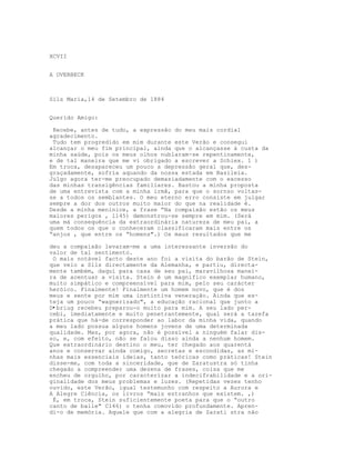 XCVII


A OVERBECK



Sils Maria,14 de Setembro de 1884


Querido Amigo:

 Recebe, antes de tudo, a expressão do meu mais cordial
agradecimento.
 Tudo tem progredido em mim durante este Verão e consegui
alcançar o meu fim principal, ainda que o alcançasse à custa da
minha saúde, pois os meus olhos nublaram-se repentinamente,
e de tal maneira que me vi obrigado a escrever a Schiex. 1 )
Em troca, desapareceu um pouco a depressão geral que, des-
graçadamente, sofria aquando da nossa estada em Basileia.
Julgo agora ter-me preocupado demasiadamente com o excesso
das minhas transigências familiares. Bastou a minha proposta
de uma entrevista com a minha irmã, para que o sornso voltas-
se a todos os semblantes. O meu eterno erro consiste em julgar
sempre a dor dos outros muito maior do que na realidade é.
Desde a minha meninice, a frase “Na compaixão estão os meus
maiores perigos , l145) demonstrou-se sempre em mim. (Será
uma má consequência da extraordinária natureza de meu pai, a
quem todos os que o conheceram classificaram mais entre os
“anjos , que entre os “homens".) Os maus resultados que me

deu a compaixão levaram-me a uma interessante inversão do
valor de tal sentimento.
 O mais notável facto deste ano foi a visita do barão de Stein,
que veio a Sils directamente da Alemanha, e partiu, directa-
mente também, daqui para casa de seu pai, maravilhosa manei-
ra de acentuar a visita. Stein é um magnífico exemplar humano,
muito simpático e compreensível para mim, pelo seu carácter
heróico. Finalmente! Finalmente um homem novo, que é dos
meus e sente por mim uma instintiva veneração. Ainda que es-
teja um pouco “wagnerizado", a educação racional que junto a
D•briug recebeu preparou-o muito para mim. A seu lado per-
cebi, imediatamente e muito penetrantemente, qual será a tarefa
prática que há-de corresponder ao labor da minha vida, quando
a meu lado possua alguns homens jovens de uma determinada
qualidade. Mas, por agora, não é possível a ninguém falar dis-
so, e, com efeito, não se falou disso ainda a nenhum homem.
Que extraordinário destino o meu, ter chegado aos quarentá
anos e conservar ainda comigo, secretas e escondidas, as mi-
nhas mais essenciais ideias, tanto teóricas como práticas! Stein
disse-me, com toda a sinceridade, que de Zaratustra só tinha
chegado a compreender uma dezena de frases, coisa que me
encheu de orgulho, por caracterizar a indecifrabilidade e a ori-
ginalidade dos meus problemas e luzes. (Repetidas vezes tenho
ouvido, este Verão, igual testemunho com respeito a Aurora e
A Alegre Ciência, os livros “mais estranhos que existem. ,)
 É, em troca, Stein suficientemente poeta para que o “outro
canto de baile" C146) o tenha comovido profundamente. Apren-
di-o de memória. Aquele que com a alegria de Zarati stra não
 