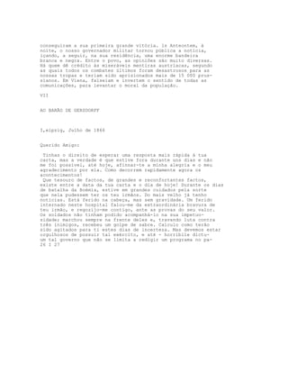conseguiram a sua primeira grande vitória. ls Anteontem, à
noite, o nosso governador militar tornou pública a notícia,
içando, a seguir, na sua residência, uma enorme bandeira
branca e negra. Entre o povo, as opiniões são muito diversas.
Há quem dê crédito às miseráveis mentiras austríacas, segundo
as quais todos os combates últimos foram desastrosos para as
nossas tropas e teriam sido aprisionados mais de 15 000 prus-
sianos. Em Viena, falseiam e invertem o sentido de todas as
comunicações, para levantar o moral da população.

VII


AO BARÃO DE GERSDORFF



I,eipzig, Julho de 1866


Querido Amigo:

 Tinhas o direito de esperar uma resposta mais rápida à tua
carta, mas a verdade é que estive fora durante uns dias e não
me foi possível, até hoje, afinnar-te a minha alegria e o meu
agradecimento por ela. Como decorrem rapidamente agora os
acontecimentos!
 Que tesouro de factos, de grandes e reconfortantes factos,
existe entre a data da tua carta e o dia de hoje! Durante os dias
de batalha da Boémia, estive em grandes cuidados pela sorte
que nela pudessem ter os teu irmãos. Do mais velho já tenho
notícias. Está ferido na cabeça, mas sem gravidade. Um ferido
internado neste hospital falou-me da extraordinária bravura de
teu irmão, e regozijo-me contigo, ante as provas do seu valor.
Os soldados não tinham podido acompanhá-lo na sua impetuo-
sidade; marchou sempre na frente deles e, travando luta contra
três inimigos, recebeu um golpe de sabre. Calculo como terão
sido agitados para ti estes dias de incerteza. Mas devemos estar
orgulhosos de possuir tal exército, e até - horribile dictu-
um tal governo que não se limita a redigir um programa no pa-
26 I 27
 