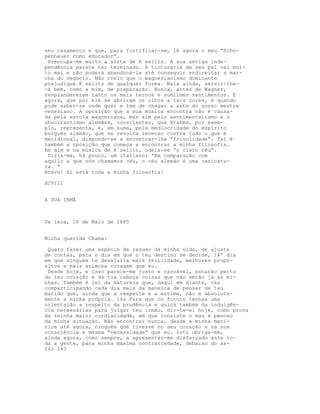 seu casamento e que, para fortificar-se, lê agora o meu “Scho-
penhauer como educador”.
 Preocupa-me muito a sorte de K selitz. A sua antiga inde-
pendência parece ter terminado. A tinturaria de seu pai vai mui-
to mal e não poderá abandoná-la até conseguir endireitar a mar-
cha do negócio. Não creio que o wagnerianismo dominante
prejudique K selitz de qualquer forma. Mais ainda, servir-lhe-
-á bem, como a mim, de preparação. Nunca, antes de Wagner,
resplandeceram tanto os mais ternos e sublimes sentimentos. E
agora, que por ele se abriram os olhos a tais cores, é quando
pode saber-se onde quer e tem de chegar a arte do nosso mestre
veneziano. A oposição que a sua música encontra não é causa-
da pela escola wagneriana, mas sim pelo sentimentalismo e o
obscurantismo alemães, conscientes, que Brahms, por exem-
plo, representa, e, em suma, pela mediocridade do espírito
burguês alemão, que se revolta receoso contra tudo o que é
meridional, dispondo-se a encontrar-lhe “frivolidade”. Tal é
também a oposição que começa a encontrar a minha filosofia.
Em mim e na música de K selitz, odeia-se “o claro céu”.
 Dizia-me, há pouco, um italiano: “Em comparação com
aquilo a que nós chamamos céu, o céu alemão é uma caricatu-
ra. “
Bravo! Aí está toda a minha filosofia!

XCVIII


A SUA IRMÃ



Ve ieza, 20 de Maio de 1885


Minha querida Chama:

 Quero fazer uma espécie de resumo da minha vida, de ajuste
de contas, para o dia em que o teu destino se decide, 14” dia
em que ninguém te desejaria mais felicidade, melhores propó-
sitos e mais animosa coragem que eu.
 Desde hoje, e isso parece-me justo e razoável, estarão perto
do teu coração e da tua cabeça coisas que não serão já as mi-
nhas. Também é lei da Natureza que, daqui em diante, vás
comparticipando cada dia mais da maneira de pensar de teu
marido que, ainda que a respeite e a estime, não é absoluta-
mente a minha própria. 14s Para que no futuro tenhas uma
orientação a respeito da prudência e quiçá também da indulgên-
cia necessárias para julgar teu irmão, dir-te-ei hoje, como prova
da zninha maior cordialidade, em que consiste o mau e penoso
da minha situação. Não encontrei nunca, desde a minha meni-
nice até agora, ninguém que tivesse no seu coração e na sua
consciência a mesma “necessidade” que eu. Isto obriga-me,
ainda agora, como sempre, a apresentar-me disfarçado ante to-
da a gente, para minha máxima contrariedade, debaixo do as-
242 243
 