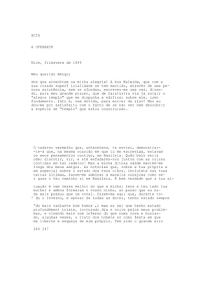 XCIX


A OVERBECK



Nice, Primavera de 1886


Meu querido Amigo:

dos que acreditam na minha alegria! A boa Malwida, que com a
sua rosada superf icialidade se tem mantido, através de uma pe-
nosa existência, sem se afundar, escreveu-me uma vez, dizen-
do, para meu grande prazer, que de Zaratustra via já surgir o
“alegre templo" que me dispunha a edificar sobre ele, como
fundamento. Isto é, sem dúvida, para morrer de riso! Mas eu
dou-me por satisfeito com o facto de se não ver nem descobrir
a espécie de “templo” que estou construindo.




 O caderno vermelho que, anteontenz, te enviei, demonstrar-
 -te-á que, na mesma ocasião em que tu me escrevias, estavam
 os meus pensamentos contigo, em Basileia. Quão belo seria
 oder discutir, rir, e até enfadarmo-nos juntos com as coisas
 contidas em tal caderno! Mas a minha ditosa saúde mantém-me
 longe dos meus amigos. As notícias que, sobre a tua própria e
 em especial sobre o estado dos teus olhos, incluíste nas tuas
 cartas últimas, fazem-me admirar a maneira corajosa como se-
 r gues o teu caminho aí em Basileia. É bem verdade que a tua si-

 tuação é cem vezes melhor do que a minha; tens a teu lado tua
 mulher e ambos formaram o vosso ninho, ao passo que eu na-
 da mais possuo que um coval. Dizem-me aqui que, durante to-
' do o Inverno, e apesar de todas as dores, tenho estado sempre

 “do mais radiante bom humox ,; mas eu sei que tenho estado
 profondément triste, torturado dia e noite pelos meus proble-
 mas, e vivendo mais num inferno do que numa cova e buscan-
 do, algumas vezes, o trato dos homens só como festa em que
 me liberte e esqueça de mim próprio. Tem sido o grande erro

 246 247
 