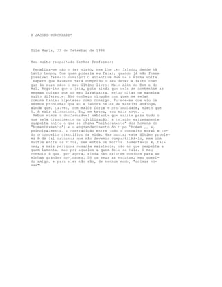 A JACOBO BURCKHARDT



Sils Maria, 22 de Setembro de 1886


Meu muito respeitado Senhor Professor:

 Penaliza-me não o ter visto, nem lhe ter falado, desde há
tanto tempo. Com quem poderia eu falar, quando já não fosse
possível fazê-lo consigo? O silentium domina à minha volta.
 Espero que Naumann terá cumprido o seu dever e feito che-
gar às suas mãos o meu último livro: Mais Além do Bem e do
Mal. Rogo-lhe que o leia, pois ainda que nele se contenham as
mesmas coisas que no meu Zaratustra, estão ditas de maneira
muito diferente. Não conheço ninguém com quem me sejam
comuns tantas hipóteses como consigo. Parece-me que viu os
mesmos problemas que eu e labora neles de maneira análoga,
ainda que, talvez, com maiór força e profundidade, visto que
V. é mais silencioso. Eu, em troca, sou mais novo. .
 Ambos vimos o desfavorável ambiente que existe para tudo o
que seja crescimento da civilização, a relação extremamente
suspeita entre o que se chama “melhoramento" dos homens (o
“humanizamento") e o engrandecimento do tipo “homem ,, e,
principalmente, a contradição entre todo o conceito moral e to-
do o conceito científico da vida. Mas basta; este último proble-
ma é de tal natureza que não devemos compartilhá-lo, nem com
muitos entre os vivos, nem entre os mortos. Lamentá-lo é, tal-
vez, a mais perigosa ousadia existente, não no que respeita a
quem lamenta, mas por aqueles a quem dele se fala. O meu
consolo é que, por agora, ainda não existem ouvidos para as
minhas grandes novidades. Só os seus as escutam, meu queri-
do amigo, e para eles não são, de nenhum modo, “coisas no-
vas".
 