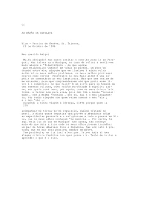 CI


AO BARÃO DE SEYDLITZ



Nice - Pension de Genève, St. Étienne,
 26 de Outubro de 1886


Meu querido Amigo:

 Muito obrigado! Não quero aceitar o convite para ir ao Para-
guai. Mas talvez vá a Munique, no caso de voltar a sentir-me
mais alegre e “filantrópico , do que agora.
 Que melancólico Outono! Em todas as partes, um peso de
chumbo sobre mim; ninguém que me ilumine; à minha volta
estão só os meus velhos problemas, os meus velhos problemas
negros como corvos! Penetraste no meu Mais além? E uma es-
pécie de comentário ao meu Zaratustra. Mas que bem teriam de
me entender, para que compreendessem até que ponto esse li-
vro é o comentário de que falo!? É um livro para os homens de
uma extensa cultura, como Jacobo Burckhardt e Hipólito Tai-
ne, aos quais considero, por agora, como os meus únicos lei-
tores, e talvez nem para eles, pois não têm a mesma “necessi-
dade , nem a mesma “vontade , que eu. Tal é o meu isolamen-
to. Não tenho ninguém com quem sejam comuns o meu “sim ,
e o meu “não ,.
 Suspendi a minha viagem à Córsega, C149) porque quem ia
 250

acompanhar-me tornou-se-me repulsivo, quando tratado de
perto. A minha quase cegueira obrigou-me a abandonar todas
as experiências pessoais e a refugiar-me a toda a pressa em Ni-
ce, que os meus olhos conhecem “de memória ,. Por certo, há
aqui mais luz do que em Munique! Até agora, não conheço
mais do que dois sítios onde os meus olhos possam trabalhar
um par de horas diárias: Nice e Engadina. Mas até isto é pro-
vável que me não seja possível dentro em breve.
 Tem paciência; um dia irei a Munique. Talvez haja aí uma
alegre criatura feminina com quem possa rir. Tenho de voltar a
aprender o que é o riso.
 