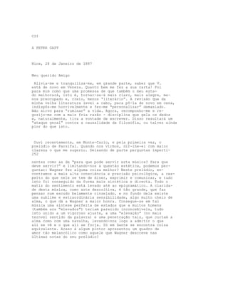 CII


A PETER GAST



Nice, 28 de Janeiro de 1887


Meu querido Amigo

 Alivia-me e tranquiliza-me, em grande parte, saber que V.
está de novo em Veneza. Quanto bem me fez a sua carta! Foi
para mim como que uma promessa de que também o meu esta-
do melhorará, isto é, tornar-se-á mais claro, mais alegre, me-
nos preocupado e, creio, menos “literário”. A revisão que da
minha velha literatura levei a cabo, para pô-la de novo em cena,
indispôs-me horrivelmente e fez-me “personalizar” demasiado.
Não sirvo para “ruminar” a vida. Agora, recomponho-me e re-
gozijo-me com a mais fria razão - disciplina que gela os dedos
e, naturalmente, tira a vontade de escrever. Disso resultará um
“ataque geral” contca a causalidade da filosofia, ou talvez ainda
pior do que isto.



 Ouvi recentemente, em Monte-Carlo, e pela primeira vez, o
prelúdio de Parsifal. Quando nos virmos, dir-lhe-ei com maior
clareza o que me sugeriu. Deixando de parte perguntas imperti-
252

nentes como as de “para que pode servir esta música? Para que
deve servir?” e limitando-nos à questão estética, podemos per-
guntar: Wagner fez alguma coisa melhor? Neste prelúdio, en-
contramos a mais alta consciência e precisão psicológica, a res-
peito do que nele se tem de dizer, exprimir e comunicar, e tudo
isto foi conseguido da forma mais sintética e directa. Todo o
matiz do sentimento está levado até ao epigramático. A clarida-
de desta música, como arte descritiva, é tão grande, que faz
pensar num escudo belamente cinzelado, e no fundo dela existe
uma sublime e extraordinária sensibilidade, algo muito cheio de
alma, o que dá a Wagner a maior honra. Consegue-se em tal
música uma síntese perfeita de estados que a muitos homens
(também aos “elevados”) teriam parecido inconcebíveis, tudo
isto unido a um vigoroso ajuste, a uma “elevação” (no mais
ternvel sentido da palavra) e uma penetração tais, que cortam a
alma como com uma navalha, levando-nos logo a admitir o que
ali se vê e o que ali se forja. Só em Dante se encontra coisa
equivalente. Acaso á algum pintor apresentou um quadro de
amor tão melancólico como aquele que Wagner descreve nas
últimas notas do seu prelúdio?
 