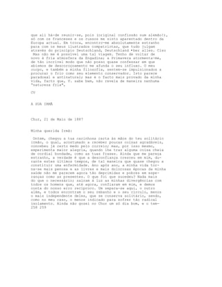 que ali há-de reunir-se, pois (original confissão num alemão!),
só com os franceses e os russos me sinto aparentado dentro da
Europa actual. Em troca, encontro-me absolutamente estranho
para com os meus ilustrados compatriotas, que tudo julgam
através do princípio Deutschland, Deutschland •ber alles. Clso
 Mas não me é possível uma tal viagem. Tenho de voltar de
novo à fria atmosfera da Engadina; a Primavera atormenta-me,
de tão incrível modo que não posso quase confessar em que
abismos de descoroçoamento me afunda o seu influxo. O meu
corpo, e também a minha filosofia, sentem-se impulsionados a
procurar o frio como seu elemento conservador. Isto parece
paradoxal e antinatural; mas é o facto mais provado da minha
vida, facto que, V. sabe bem, não revela de maneira nenhuma
“natureza fria",

CV


A SUA IRMÃ



Chur, 21 de Maio de 1887


Minha querida Irmã:

 Ontem, chegou a tua carinhosa carta às mãos do teu solitário
irmão, o qual, acostumado a receber poucas coisas agradáveis,
concebeu já certo medo pelo correio; mas, por isso mesmo,
experimenta maior alegria, quando lhe traz alguma coisa cheia
de cordial bondade, como as tuas frases. Ainda que me pareça
estranho, a verdade é que a desconfiança cresceu em mim, du-
rante estes últimos tempos, de tal maneira que quase chegou a
constituir uma enfermidade. Ano após ano, a minha vida tor-
na-se mais penosa e as livres e mais dolorosas épocas da minha
saúde não me parecem agora tão deprimidas e pobres em espe-
ranças como as presentes. O que foi que sucedeu? Nada mais
do que o necessário; saíram à luz as minhas divergências com
todos os homens que, até agora, confiaram em mim, e demos
conta do nosso erro recíproco. Um separa-se aqui, o outro
além, e todos encontram o seu rebanho e o seu círculo, menos
o mais independente deles, que se conserva solitário, sendo,
como no meu caso, o menos indicado para sofrer tão radical
isolamento. Ainda não gozei no Chur um só dia bom, e o tem-
258 259
 
