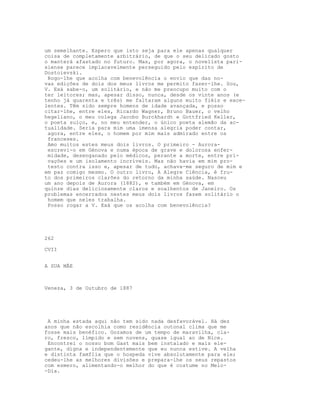 um semelhante. Espero que isto seja para ele apenas qualquer
coisa de completamente arbitrário, de que o seu delicado gosto
o manterá afastado no futuro. Mas, por agora, o novelista pari-
siense parece implacavelmente perseguido pelo espírito de
Dostoievski.
 Rogo-lhe que acolha com benevolência o envio que das no-
vas edições de dois dos meus livros me permito fazer-lhe. Sou,
V. Exá sabe-o, um solitário, e não me preocupo muito com o
ter leitores; mas, apesar disso, nunca, desde os vinte anos (e
tenho já quarenta e três) me faltaram alguns muito fiéis e exce-
lentes. Têm sido sempre homens de idade avançada, e posso
citar-lhe, entre eles, Ricardo Wagner, Bruno Bauer, o velho
hegeliano, o meu colega Jacobo Burckhardt e Gottfried Keller,
o poeta suíço, e, no meu entender, o único poeta alemão da ac-
tualidade. Seria para mim uma imensa alegria poder contar,
 agora, entre eles, o homem por mim mais admirado entre os
 franceses.
 Amo muitos estes meus dois livros. O primeiro - Aurora-
 escrevi-o em Génova e numa época de grave e dolorosa enfer-
 midade, desenganado pelo médicos, perante a morte, entre pri-
 vações e um isolamento incríveis. Mas não havia em mim pro-
 testo contra isso e, apesar de tudo, achava-me seguro de mim e
em paz comigo mesmo. O outro livro, A Alegre Ciência, é fru-
to dos primeiros clarões do retorno da minha saúde. Nasceu
um ano depois de Aurora (1882), e também em Génova, em
quinze dias deliciosamente claros e soalhentos de Janeiro. Os
problemas encerrados nestes meus dois livros fazem solitário o
 homem que neles trabalha.
 Posso rogar a V. Exá que os acolha com benevolência?




262

CVII


A SUA MÃE



Veneza, 3 de Outubro de 1887




 A minha estada aqui não tem sido nada desfavorável. Há dez
anos que não escolhia como residência outonal clima que me
fosse mais benéfico. Gozamos de um tempo de maravilha, cla-
ro, fresco, límpido e sem nuvens, quase igual ao de Nice.
 Encontrei o nosso bom Gast mais bem instalado e mais ele-
gante, digna e independentemente que eu nunca estive. A velha
e distinta famflia que o hospeda vive absolutamente para ele;
cedeu-lhe as melhores divisões e prepara-lhe os seus repastos
com esmero, alimentando-o melhor do que é costume no Meio-
-Dia.
 