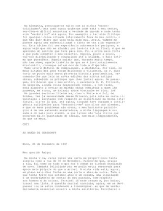 Na Alemanha, preocupam-se muito com as minhas “excen-
tricidades"; mas como nunca souberam onde está o meu centro,
ser-lhes-á difícil encontrar a verdade de quando e onde tenho
sido “excêntrico" até agora. Por exemplo: o ter sido filólogo
foi qualquer coisa situada inteiramente fora do meu centro, o
que não quer dizer que isso haja sido mau. Assim, também me
parece agora uma excentricidade o facto de ter sido wagneria-
no. Esta última foi uma experiência sobremaneira perigosa, e
agora vejo que não me afundei por levá-la até ao final, é que me
apercebo do sentido que teve para mim. Foi a prova mais forte
a que pude submeter o meu carácter. Depois, pouco a pouco,
vai-nos disciplinando e conduzindo até à unidade, o mais ínti-
mo que possuímos. Aquela paixão que, durante muito tempo,
não tem nome, aquele trabalho de que se é involuntariamente
missionário, consegue salvar-nos de toda a dispersão.
 Tudo isto é difícil de compreender, a distância. Por isso, os
meus últimos dez anos foram dolorosos e violentos. Se V. quer
ouvir um pouco mais desta perversa história problemática, re-
comendo-lhe que leia as novas edições das minhas antigas
obras, sobretudo os prólogos que lhes juntei agora. De passa-
gem, dir-Lhe-ei que o meu editor, o excelente E. W. Fritzsch,
de Leipzig, alguma coisa desesperado comigo, e com razão,
está disposto a enviar as minhas obras completas a quem lhe
prometa, em troca, um Erisaio sobre Nietzsche en bloc. is6
 As grandes revistas literárias, como o Norte e o Sul, de
Lindau, tem já necessidade desse Erisaio, pois nota-se certa in-
quietação e excitação com respeito ao significado da minha lite-
ratura. Diz-se já que, até agora, ninguém teve coragem e inteli-
gência suficientes para “descobrir-me" aos olhos dos alemães,
e que os meus problemas são novos, o meu horizonte psicoló-
gico é de uma extensão assustadora, a minha linguagem é ou-
sada e do mais puro alemão, e que talvez não haja livros que
encerrem maior quantidade de ideias, nem mais independentes,
do que os meus.

CXII


AO BARÃO DE GERSDORFF



Nice, 20 de Dezembro de 1887


Meu querido Amigo:

 Na minha vida, raras vezes uma carta me proporcionou tanta
alegria como a tua de 30 de Novembro. Parece-me que, graças
a ela, foi como se tudo o que nos é comum se tivesse enraizado
de novo. Tamanha felicidade não me podia estar reservada para
época mais própria do que a actual. A minha vida está, agora,
em pleno meio-dia; fecha-se uma porta e abre-se outra. Tudo o
que tenho feito nos últimos anos é um resumo, uma liquidação
e um encerramento de contas do meu passado, com respeito
aos homens e às coisas. Terminei já esse resumo e, por baixo,
tracei uma linha. A questão capital consiste, agora, em se devo
passar (ou se estou condenado a transmigrar) ao que de verda-
deiramente essencial encerra a minha existência. Escolherei o
 