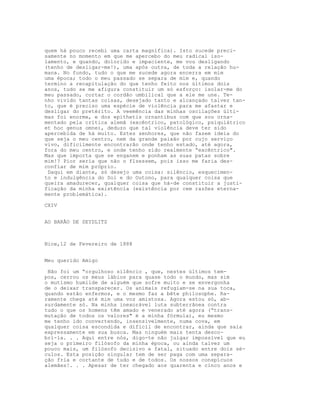 quem há pouco recebi uma carta magnífica). Isto sucede preci-
samente no momento em que me apercebo do meu radical iso-
lamento, e quando, dolorido e impaciente, me vou desligando
(tenho de desligar-me!), uma após outra, de toda a relação hu-
mana. No fundo, tudo o que me sucede agora encerra em mim
uma época; todo o meu passado se separa de mim e, quando
termino a recapitulação do que tenho feito nos últimos dois
anos, tudo se me afigura constituir um só esforço: isolar-me do
meu passado, cortar o cordão umbilical que a ele me une. Te-
nho vivido tantas coisas, desejado tanto e alcançado talvez tan-
to, que é preciso uma espécie de violência para me afastar e
desligar do pretérito. A veemência das minhas oscilações últi-
mas foi enorme, e dos epithetis ornantibus com que sou orna-
mentado pela crítica alemã (excêntrico, patológico, psiquiátrico
et hoc genus omne), deduzo que tal violência deve ter sido
apercebida de há muito. Estes senhores, que não fazem ideia do
que seja o meu centro, nem da grande paixão por cujo serviço
vivo, dificilmente encontrarão onde tenho estado, até agora,
fora do meu centro, e onde tenho sido realmente “excêntrico".
Mas que importa que se enganem e ponham as suas patas sobre
mim!? Pior seria que não o flzessem, pois isso me faria des-
confiar de mim próprio.
 Daqui em diante, só desejo uma coisa: silêncio, esquecimen-
to e indulgência do Sol e do Outono, para qualquer coisa que
queira amadurecer, qualquer coisa que há-de constituir a justi-
ficação da minha existência (existência por cem razões eterna-
mente problemática).

CXIV


AO BARÃO DE SEYDLITZ



Nice,12 de Fevereiro de 1888


Meu querido Amigo

 Não foi um “orgulhoso silêncio , que, nestes últimos tem-
pos, cerrou os meus lábios para quase todo o mundo, mas sim
o mutismo humilde de alguém que sofre muito e se envergonha
de o deixar transparecer. Os animais refugiam-se na sua toca,
quando estão enfermos, e o mesmo faz a bête philosophe. Ra-
ramente chega até mim uma voz amistosa. Agora estou só, ab-
surdamente só. Na minha inexorável luta subterrânea contra
tudo o que os homens têm amado e venerado até agora (“trans-
mutação de todos os valores" é a minha fórmula), eu mesmo
me tenho ido convertendo, insensivelmente, numa cova, em
qualquer coisa escondida e difícil de encontrar, ainda que saia
expressamente em sua busca. Mas ninguém mais tenta desco-
bri-la. . . Aqui entre nós, digo-te não julgar impossível que eu
seja o primeiro filósofo da minha época, ou ainda talvez um
pouco mais, um filósofo decisivo e fatal, situado entre dois sé-
culos. Esta posição singular tem de ser paga com uma separa-
ção fria e cortante de tudo e de todos. Os nossos conspícuos
alemães!. . . Apesar de ter chegado aos quarenta e cinco anos e
 