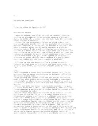 VIII


AO BARÃO DE GERSDORFF



I,eipzig, ,fìns de Janeiro de 1867


Meu querido Amigo:

 Também eu estava, nos primeiros dias de Janeiro, junto do
leito de um agonizante, 22 uma próxima parente minha que,
depois da minha mãe e minha irmã, era quem mais direito tinha
ao meu carinho e respeito.
 Ela seguira com interesse o caminho da minha vida e, com
ela, desaparecia grande parte do meu passado; principalmente
da minha infância. E, no entanto, ao receber a tua carta, meu
pobre e querido amigo tão duramente magoado, a minha dor
tornou-se maior. É tão grande a diferença entre ambas as mor-
tes! Uma é o termo natural de uma longa vida cheia de boas ac-
ções; o fim de um corpo débil que atingiu a velhice. Todos nós
tínhamos a sensação de que as forças corporais e espirituais
estavam consumidas e de que a morte apenas se afigurava
apressada ao nosso carinho. Que diferente é o que perdemos
com o teu irmão, por mim sempre querido e admirado!

 Afasta-se de nós uma daquelas raras e nobres naturezas
romanas, da qual Roma se orgulharia nos seus bons tempos, e
da qual, como irmão, tu tens maior direito ainda de sentir or-
 30

gulho.
 Quão raramente a nossa época miserável produz tais figuras
heróicas! Mas tu sabes como pensavam os antigos: “Os eleitos
dos deuses morrem cedo. ,
 O que poderia ter levado a cabo uma tal força! Para muitos
poderia ter sido modelo de aspirações honrosas e independen-
tes, exemplo de claro carácter decidido e alheio ao mundo e à
sua opinião, consolo e fonte de vigor nos complicados atalhos
da vida.
 Bem sei que este vir bonus, no mais belo sentido, era, para
ti, ainda mais: era o ideal a que aspiravas e, como me dizias
frequentemente, a estrela que te guiava pelos intrincados e in-
gratos caminhos da vida.
 Querido amigo meu; agora verificaste em ti próprio - e isto
adivinho-o no tom da tua carta - a razão porque o nosso
Schopenhauer achava o sofrimento e a aflição como um destino
magnífico - senda para a negação da vontade. Tens experi-
mentado a força purificadora e foráficante da dor, que apazigua
o nosso espírito. Agora, podes verificar por ti mesmo o que há
de verdade na doutrina de Schopenhauer. Se o quarto livro da
sua obra principal te produz, neste momento, uma impressão
de repulsa, turva e desagradável, se não tem a força de te le-
vantar o ânimo e conduzir-te através da violenta dor exterior até
àquela disposição espiritual melancólica, mas feliz, análoga à
que se sente quando ouvimos uma música sublime (mercê da
qual sentimos desprender-se de nós a envoltura terrestre) já não
 