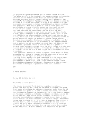 ter produzido aproximadamente quinze obras (entre elas um
“non plus ultra": o Zaratustra), não surgiu ainda, na Alemanha,
um único estudo medianamente digno de consideração sobre
qualquer dos meus livros. Substituem-no pelas palavras “ex-
cêntrico", “patológico", “psiquiátrico", etc. Fazem-me alvo de
maldades e calúnias sem conta, e reina a meu respeito um de-
senfreado tom adverso em todas as publicações, tanto eruditas
como populares. Mas como é possível que ninguém proteste,
que ninguém se sinta ofendido quando me insultam? Os anos
passam um após outro, sem que me tragam nenhuma consola-
ção, sem uma gota de humanidade, sem um alento de amor.
 E é nestas circunstância que tenho de viver em Nice. Nesta
cidade, agora formigueiro de desocupados, grecs, (157) e ou-
tros filósofos da minha espécie, Deus, com o seu cinismo ha-
bitual, deixa que o Sol brilhe muito mais esplendorosamente do
que na Europa do Senhor de Bismarck, digna, desde sempre,
da maior consideração. (Bismarck continua a trabalhar com fe-
bril actividade na questão do armamento e tem, presentemente,
todo o aspecto de um agressivo ouriço.) Aqui, os dias são de
uma beleza impudente. Nunca o Inverno foi mais perfeito.
Quisera poder enviar-te estas cores de Nice; todas elas são sua-
vizadas por um luminoso “gris , prateado do ar. São cores es-
pirituais, cheias de alma e sem restos da brutalidade dos tons
primários.
 Este admirável trecho da costa europeia, entre Alasio e Nice,
assemelha-se à costa africana, em cor, vegetação e secura at-
mosférica. Não há igual no resto da Europa.
 Com que prazer estaria na tua companhia e na da tua mulher,
sob qualquer céu homérico! Mas não posso voltar ao Sul
(proíbem-mo os meus olhos, que talvez cedo me façam tornar
às estúpidas paisagens nortenhas). Escreve-me e diz-me quan-
do estarás em Munique. E perdoa-me esta carta sombria.

CXV


A JORGE BRANDÈS



Turim, 23 de Maio de 1888


Meu muito ilustre Senhor:

 Não quero abandonar Turim sem lhe exprimir novamente
quanto lhe devo do muito que de bom esta Primavera teve para
o meu ser. A história das minhas primaveras, pelo menos de há
uns quinze anos para cá, é uma história espantosa, uma fatal
continuidade de fraqueza e decadência. Os sítios onde as passei
não tiveram a mínima influência benéfica; nem eles, nem os di-
versos regimes, nem nenhum clima, conseguiram modificar o
carácter essencialmente depressivo desta época. Mas, oh sur-
presa! Turim e as suas notícias, meu ilustre amigo, demonstra-
ram-me que eu ainda vivia. . . Chego a esquecer que existo. .
Num dia destes, uma pergunta casual recordou-me que se ex-
tinguiu em mim o mais importante conceito vital, o conceito
“futuro ,. Não tenho um único desejo, nem a mais leve sombra
de uma aspiração. À minha frente, não vejo mais do que uma
 