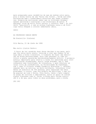 mais preparados para recebê-los do que em nenhum outro país,
pois a minha teoria de uma “moral dos fortes , há-de ter-lhes
esclarecido bem o conhecimento minucioso das sagas islândi-
cas. Alegrou-me muitíssimo saber que os filólogos dinamar-
queses aprovaram e aceitaram a sua etimologia de bonus. É
qualquer coisa de muito forte retrair o conceito “bom , ao con-
ceito “guerreiro", e sem as minhas hipóteses nunca a um filó-
logo teria chegado a ocorrer semelhante ideia.

CXVII


AO PROFESSOR CARLOS KNOTZ

Em Evansville (Indiana)


Sils Maria, 21 de Junho de 1888


Meu muito ilustre Senhor:

 O facto de ter recebido duas obras devidas à sua pena, pelo
que lhe estou muito grato, levou-me a crer que chegou já às
suas mãos a minha literatura. O trabalho de fazer uma descri-
ção da minha personalidade, seja como pensador ou como es-
critor e poeta, parece-me extraordinariamente difícil. O primeiro
esforço importante para levá-lo a termo foi executado pelo inte-
ligentíssimo dinamarquês, doutor Jorge Brandès, que V. Exá
conhecerá como historiador de literatura, o qual efectuou um
largo ciclo de conferências, na Universidade de Copenhaga,
sob o tema “O filósofo alemão Frederico Nietzsche ,, obtendo,
segundo dali se noticia, um êxito brilhante. Interessou viva-
mente um auditório de 300 pessoas, pela exposição dos meus
problemas, e tornou, como ele próprio me participa, o meu no-
me popular em todo o Norte. Fora disto, tenho o mais comple-
xo grupo de leitores e admiradores, entre os quais se contam
alguns franceses como H. Taine. A minha mais íntima convic-
ção é a de que, para todos os meus problemas, para a minha

282 283
 
