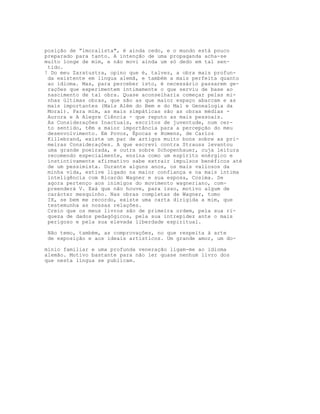 posição de “imoralista", é ainda cedo, e o mundo está pouco
preparado para tanto. A intenção de uma propaganda acha-se
muito longe de mim, e não movi ainda um só dedo em tal sen-
 tido.
! Do meu Zaratustra, opino que é, talvez, a obra mais profun-
 da existente em língua alemã, e também a mais perfeita quanto
 ao idioma. Mas, para perceber isto, é necessário passarem ge-
 rações que experimentem intimamente o que serviu de base ao
 nascimento de tal obra. Quase aconselharia começar pelas mi-
 nhas últimas obras, que são as que maior espaço abarcam e as
 mais importantes (Mais Além do Bem e do Mal e Genealogia da
 Moral). Para mim, as mais simpáticas são as obras médias -
 Aurora e A Alegre Ciência - que reputo as mais pessoais.
 As Consideraçôes Inactuais, escritos de juventude, num cer-
 to sentido, têm a maior importância para a percepção do meu
 desenvolvimento. Em Povos, Épocas e Homens, de Carlos
 Killebrand, existe um par de artigos muito bons sobre as pri-
 meiras Consideraçôes. A que escrevi contra Strauss levantou
 uma grande poeirada, e outra sobre Schopenhauer, cuja leitura
 recomendo especialmente, ensina como um espírito enérgico e
 instintivamente afirmativo sabe extrair impulsos benéficos até
 de um pessimista. Durante alguns anos, os mais valiosos da
 minha vida, estive ligado na maior confiança e na mais íntima
 inteligência com Ricardo Wagner e sua esposa, Cosima. Se
 agora pertenço aos inimigos do movimento wagneriano, com-
 preenderá V. Exá que não houve, para isso, motivo algum de
 carácter mesquinho. Nas obras completas de Wagner, tomo
 IX, se bem me recordo, existe uma carta dirigida a mim, que
 testemunha as nossas relações.
 Creio que os meus livros são de primeira ordem, pela sua ri-
 queza de dados pedagógicos, pela sua intrepidez ante o mais
 perigoso e pela sua elevada liberdade espiritual.

 Não temo, também, as comprovações, no que respeita à arte
 de exposição e aos ideais artísticos. Um grande amor, um do-

mínio familiar e uma profunda veneração ligam-me ao idioma
alemão. Motivo bastante para não ler quase nenhum livro dos
que nesta língua se publicam.
 