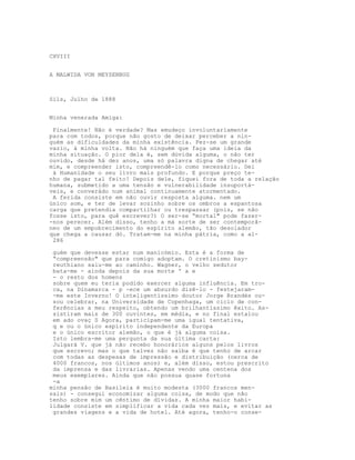 CXVIII


A MALWIDA VON MEYSENBUG



Sils, Julho de 1888


Minha venerada Amiga:

 Finalmente! Não é verdade? Mas emudeço involuntariamente
para com todos, porque não gosto de deixar perceber a nin-
guém as dificuldades da minha existência. Fez-se um grande
vazio, à minha volta. Não há ninguém que faça uma ideia da
minha situação. O pior dela é, sem dúvida alguma, o não ter
ouvido, desde há dez anos, uma só palavra digna de chegar até
mim, e compreender isto, compreendê-lo como necessário. Dei
 à Humanidade o seu livro mais profundo. E porque preço te-
nho de pagar tal feito! Depois dele, fiquei fora de toda a relação
humana, submetido a uma tensão e vulnerabilidade insuportá-
veis, e converádo num animal continuamente atormentado.
 A ferida consiste em não ouvir resposta alguma. nem um
único som, e ter de levar sozinho sobre os ombros a espantosa
carga que pretendia compartilhar ou trespassar (pois, se não
fosse isto, para quê escrever?) O ser-se “mortal" pode fazer-
-nos perecer. Além disso, tenho a má sorte de ser contemporâ-
neo de um empobrecimento do espírito alemão, tão desolador
que chega a causar dó. Tratam-me na minha pátria, como a al-
 286

 guém que devesse estar num manicómio. Esta é a forma de
 “compreensão" que para comigo adoptam. O cretinismo bay-
 reuthiano saiu-me ao caminho. Wagner, o velho sedutor
 bata-me - ainda depois da sua morte ' a e
 - o resto dos homens
 sobre quem eu teria podido exercer alguma influência. Em tro-
 ca, na Dinamarca - p -ece um absurdo dizê-lo - festejaram-
 -me este Inverno! O inteligentíssimo doutor Jorge Brandès ou-
 sou celebrar, na Universidade de Copenhaga, um ciclo de con-
 ferências a meu respeito, obtendo um brilhantíssimo êxito. As-
 sistiram mais de 300 ouvintes, em média, e no final estalou
 em ado ovaç S Agora, participam-me uma igual tentativa,
 q e ou o único espírito independente da Europa
 e o único escritor alemão, o que é já alguma coisa.
 Isto lembra-me uma pergunta da sua última carta:
 Julgará V. que já não recebo honorários alguns pelos livros
 que escrevo; mas o que talvez não saiba é que tenho de arcar
 com todas as despesas de impressão e distribuição (cerca de
 4000 francos, nos últimos anos) e, além disso, estou prescrito
 da imprensa e das livrarias. Apenas vendo uma centena dos
 meus exemplares. Ainda que não possua quase fortuna
 -a
minha pensão de Basileia é muito modesta (3000 francos men-
sais) - consegui economizar alguma coisa, de modo que não
tenho sobre mim um cêntimo de dívidas. A minha maior habi-
lidade consiste em simplificar a vida cada vez mais, e evitar as
 grandes viagens e a vida de hotel. Até agora, tenho-o conse-
 