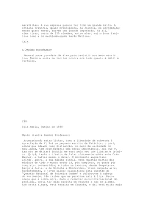 maravilhas. A sua empresa parece ter tido um grande êxito. A
entrada triunfal, quase principesca, na colónia, há aproximada-
mente quaao meses, fez-me uma grande impressão. Há ali,
além disso, cerca de 120 alemães, entre eles, muito boas famí-
lias como a do mecklemburguês barão Maltzau.

CXIX


A JACOBO BURCKHARDT

 Necessita-se grandeza de alma para resistir aos meus escri-
tos. Tenho a sorte de incitar contra mim tudo quanto é débil e
virtuoso.




288

Sils Maria, Outono de 1888


Muito ilustre Senhor Professor:

 Acompanhando estas linhas, tomo a liberdade de submeter à
apreciação de V. Exá um pequeno escrito de Estética, o qual,
ainda que ideado como distracção, no meio da seriedade do
meu labor, tem nele próprio uma séria importância. Sei que V.
Exá não se deixará induzir em erro pelo seu tom ligeiro e iróni-
co. Quiçá, tenho o direito de falar claramente sobre este Caso
Wagner, e talvez mesmo o dever. O movimento wagneriano
atinge, agora, a sua máxima glória. Três quartas partes dos
músicos de todo o mundo estão já, por completo, ou quase por
completo, convencidos, e todos os teatros, desde Sampeters-
burgo a Paris, e de Bolonha a Montevideu, vivem daquela arte.
Recentemente, o jovem kaiser classificou esta questão de
“Questão Nacional de Primeira Ordem” e colocou-se à cabeça
do movimento. São razões que me permitem sair à liça. Reco-
nheço que a minha obra, dado o carácter euro-internacional do
problema, devia ter sido escrita em francês e não em alemão.
Até certa altura, está escrita em francês, e daí será muito mais
 
