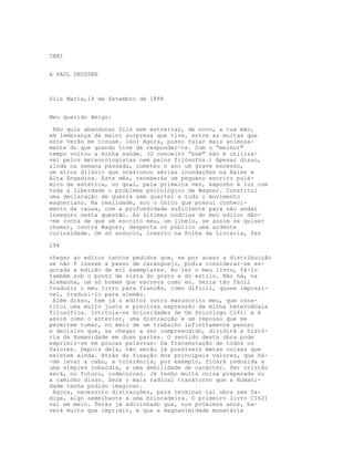 CXXI


A PAUL DEUSSEN



Sils Maria,14 de Setembro de 1888


Meu querido Amigo:

 Não quis abandonar Sils sem estreitar, de novo, a tua mão,
em lembrança da maior surpresa que tive, entre as muitas que
este Verão me trouxe. 16o) Agora, posso falar mais animosa-
mente do que quando tive de responder-te. Com o “melhor"
tempo voltou a minha saúde. (O conceito “bom" não é utilizá-
vel pelos meteorologistas nem pelos filósofos.) Apesar disso,
ainda na semana passada, cometeu o ano um grave excesso,
um atroz dilúvio que ocasionou sérias inundações na Baixa e
Alta Engadina. Este mês, receberás um pequeno escrito polé-
mico de estética, no qual, pela primeira vez, exponho à luz com
toda a liberdade o problema psicológico de Wagner. Constitui
uma declaração de guerra sem quartel a todo o movimento
wagneriano. Na realidade, sou o único que possui conheci-
mento da causa, com a profundidade suficiente para não andar
inseguro nesta questão. As últimas nodcias do meu editor dão-
-me conta de que um escrito meu, um libelo, se assim se quiser
chamar, contra Wagner, desperta no público uma ardente
curiosidade. Um só anúncio, inserto na Folha da Livraria, fez

294

chegar ao editor tantos pedidos que, se por acaso a distribuição
se não f izesse a passo de caranguejo, podia considerar-se es-
gotada a edição de mil exemplares. Ao ler o meu livro, fá-lo
também sob o ponto de vista do gosto e do estilo. Não há, na
Alemanha, um só homem que escreva como eu. Seria tão fácil
traduzir o meu livro para francês, como difícil, quase impossi-
vel, traduzi-lo para alemão.
 Além disso, tem já o editor outro manuscrito meu, que cons-
titui uma muito justa e preciosa expressão da minha heterodoxia
filosófica. Intitula-se Ociosidades de Um Psicólogo C161) e é
assim como o anterior, uma distracção e um repouso que me
permitem tomar, no meio de um trabalho infinitamente penoso
e decisivo que, se chegar a ser compreendido, dividirá a histó-
ria da Humanidade em duas partes. O sentido desta obra pode
exprimir-se em poucas palavras: Da Transmutação de todos os
Valores. Depois dela, não serão já possíveis mwtas coisas que
existem ainda. Atrás da fixação dos principais valores, que há-
-de levar a cabo, a tolerância, por exemplo, ficará reduzida a
uma simples cobardia, a uma debilidade de carácter. Ser cristão
será, no futuro, indecoroso. Já tenho muita coisa preparada ou
a caminho disso. Será o mais radical transtorno que a Humani-
dade tenha podido imaginar.
 Agora, necessito distracções, para terminar tal obra sem fa-
diga, algo semelhante a uma brincadeira. O primeiro livro C162)
vai em meio. Terás já adivinhado que, nos próximos anos, ha-
verá muito que imprimir, e que a magnanimidade monetária
 
