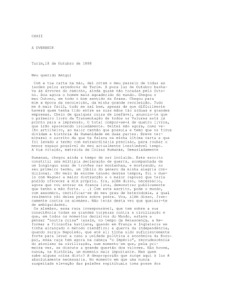 CXXII


A OVERBECK



Turim,18 de Outubro de 1888


Meu querido Amigo:

 Com a tua carta na mão, dei ontem o meu passeio de todas as
tardes pelos arredores de Turim. A pura luz de Outubro banha-
va as árvores do caminho, ainda quase não tocadas pelo Outo-
no. Sou agora o homem mais agradecido do mundo. Chegou o
meu Outono, em todo o bom sentido da frase. Chegou para
mim a época da recoleição, da minha grande recoleição. Tudo
me é mais fácil, tudo me sai bem, apesar de que dificilmente
haverá quem tenha tido entre as suas mãos tão árduas e grandes
empresas. Cheio de qualquer coisa de inefável, anuncio-te que
o primeiro livro da Transmutação de todos os Valores está já
pronto para a impressão. O total compor-se-á de quatro livros,
que irão aparecendo isoladamente. Deitei mão agora, como ve-
lho artilheiro, ao maior canhão que possuía e temo que os tiros
dividam a história da Humanidade em duas partes. Breve ter-
minarei o escrito de que te falava na minha última carta e que
foi levado a termo com extraordinária precisão, para roubar o
menor espaço possível do meu actualmente inestimável tempo.
A tua citação, extraída de Coisas Humanas, Demasiadamente

Humanas, chegou ainda a tempo de ser incluída. Este escrito
constitui uma múltipla declaração de guerra, acompanhada de
um longínquo soar de trovões nas montanhas, e mostrando, no
seu primeiro termo, um júbilo do género da minha alegria con-
dicional. (No meio da enorme tensão destes tempos, foi o due-
lo com Wagner a maior distracção e o maior repouso que teria
podido oferecer a mim próprio. Era, além disso, necessário,
agora que vou entrar em franca luta, demonstrar publicamente
que tenho a mão forte. . .) Com este escrito, pode o mundo,
com assombro, certificar-se do meu grau de heterodoxia, a qual
realmente não deixa pedra sobre pedra. Vou, além disso, fran-
camente contra os alemães. Não terás desta vez que queixar-te
de ambiguidades.
 Os alemães, essa raça irresponsável, que tem sobre a sua
consciência todas as grandes torpezas contra a civilização e
que, em todos os momentos decisivos do Mundo, estava a
pensar “noutra coisa" (assim, no tempo da Renascença, a Re-
forma; a filosofia kantiana, quando em França e Inglaterra se
tinha alcançado o método ciendfico; a guerra da independência,
quando surgiu Napoleão, que até ali tinha sido suficientemente
forte para levar a cabo a unidade política e económica da Euro-
pa), essa raça tem agora na cabeça “o Império", recrudescência
do atonismo da civilização, num momento em que, pela pri-
meira vez, se discute a grande questão dos valores. Não houve,
nunca, na História, um momento mais importante. Mas quem
sabe alguma coisa disto? A desproporção que surge aqui à luz é
absolutamente necessária. No momento em que uma nunca
suspeitada elevação das paixões espirituais toma posse dos
 
