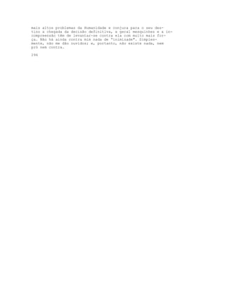 mais altos problemas da Humanidade e conjura para o seu des-
tino a chegada da decisão definitiva, a geral mesquinhez e a in-
compreensão têm de levantar-se contra ela com muito mais for-
ça. Não há ainda contra mim nada de “inimizade". Simples-
mente, não me dão ouvidos; e, portanto, não existe nada, nem
pró nem contra.

296
 