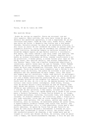 CXXIII


A PETER GAST



Turim, 30 de Oi tubro de 1888


Meu querido Amigo

 Acabo de ver-me ao espelho. Nunca me enconaei com me-
lhor aspecto. Mdis nutrido, dez anos mais jovem do que me
deveria ser permitido aparentar, e com a expressão de um ma-
ravilhoso bom humor. Além de tudo isto, mudei muito, desde
que estou em Turim, a despeito das honras que a mim mesmo
concedo. Encontro prazer na obra de um excelente alfaiate, e
dou valor ao facto de ser recebido em todas as partes como es-
trangeiro distinto, coisa que me assombra ter conseguido. Na
minha trattoria, servem-me sempre os melhores bocados e in-
dicam-me sempre aquele em que melhor acertou o cozinheiro.
Até agora, não tenho sabido o que seja comer com apetite, nem
o que me é necessário para manter as forças. Reprovo dura-
mente as minhas invernadas em Nice, regime insuficiente e na-
da proveitoso. O mesmo penso, e ainda talvez pior (que se lhe
há-de fazer, meu querido amigo!), das minhas temporadas na
sua Veneza. Aqui, como com a melhor disposição espiritual e
intestinal, quatro vezes mais do que no Panada. C163) Também
debaixo de outros aspectos, me aparecem agora as minhas es-
tadas em Nice como verdadeiras loucuras. Até no que respeita à
paisagem. Turim é-me muito mais simpático que o cálido e es-
túpido troço da Riviera, tão pobre em arvoredo e que tanto me
desgosta não ter abandonado há mais tempo. Isto, sem falar
dos homens que ali encontrei, todos (sem excluir os estrangei-
ros) tão desprezíveis e venais. Aqui, nasce um dia atrás de ou-
tro com a mesma inextinguível plenitude de sol, este, banhando
as grandes árvores na sua ardente luz amarela, forma, com o
terno azul do céu, do rio e do ar, da máxima pureza, um Claude
Lorrain como nunca sonhei contemplar. Além disso, frutas,
uvas de morena doçura e mais baratas do que em Veneza! Tudo
aqui detém uma pessoa. O café é excelente, e por 20 cêntimos
obtém-se uma cafeteira em qualquer café dos melhores. Não há
o costume de dar gorjetas. O meu quano, situado no melhor
sítio do centro, com o sol desde manhã até à tarde e com vistas
para o Palácio Carignano, a Praça Carlos Albeno e, ao longe,
as verdes montanhas, custa-me, incluindo tudo, até limpeza do
calçado, 25 francos semanais. Na trattoria, pago 1 franco e 15
por cada refeição, coisa que se torna excepcional, e 10 cênti-
mos mais, como gorjeta. Por tal preço, obtive uma ração de
minestra, seca ou caldosa, um excelente pedaço de carne tenra,
e especialmente cordeiro assado como nunca comi melhor, uma
verdura, espinafres, etc., e três pãezinhos, coisa que é aqui
muito saborosa. (A gente de Turim tem um pão favorito em
forma de tubo muito delgado.) Encomendei a Dresde um calo-
rífero que, alimentado a carvão e natro, não produz fumo, e
não necessita ponanto de chaminé, e dei ordem para que me
tragam os livros que deixei em Nice. As noites, como em geral
todo o tempo, são maravilhosamente tépidas. O frio de que lhe
 