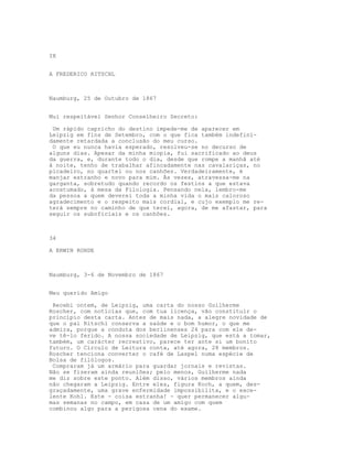 IX


A FREDERICO RITSCHL



Naumburg, 25 de Outubro de 1867


Mui respeitável Senhor Conselheiro Secreto:

 Um rápido capricho do destino impede-me de aparecer em
Leipzig em fins de Setembro, com o que fica também indefini-
damente retardada a conclusão do meu curso.
 O que eu nunca havia esperado, resolveu-se no decurso de
alguns dias. Apesar da minha miopia, fui sacrificado ao deus
da guerra, e, durante todo o dia, desde que rompe a manhã até
à noite, tenho de trabalhar afincadamente nas cavalariças, no
picadeiro, no quartel ou nos canhões. Verdadeiramente, é
manjar estranho e novo para mim. Às vezes, atravessa-me na
garganta, sobretudo quando recordo os festins a que estava
acostumado, à mesa da Filologia. Pensando nela, lembro-me
da pessoa a quem deverei toda a minha vida o mais caloroso
agradecimento e o respeito mais cordial, e cujo exemplo me re-
terá sempre no caminho de que terei, agora, de me afastar, para
seguir os suboficiais e os canhões.



34

A ERWIN ROHDE



Naumburg, 3-6 de Novembro de 1867


Meu querido Amigo

 Recebi ontem, de Leipzig, uma carta do nosso Guilherme
Roscher, com notícias que, com tua licença, vão constituir o
princípio desta carta. Antes de mais nada, a alegre novidade de
que o pai Ritschl conserva a saúde e o bom humor, o que me
admira, porque a conduta dos berlinenses 24 para com ele de-
ve tê-lo ferido. A nossa sociedade de Leipzig, que está a tomar,
também, um carácter recreativo, parece ter ante si um bonito
futuro. O Círculo de Leitura conta, até agora, 28 membros.
Roscher tenciona converter o café de Laspel numa espécie de
Bolsa de filólogos.
 Compraram já um armário para guardar jornais e revistas.
Não se fizeram ainda reuniões; pelo menos, Guilherme nada
me diz sobre este ponto. Além disso, vários membros ainda
não chegaram a Leipzig. Entre eles, figura Koch, a quem, des-
graçadamente, uma grave enfermidade impossibilita, e o exce-
lente Kohl. Este - coisa estranha! - quer permanecer algu-
mas semanas no campo, em casa de um amigo com quem
combinou algo para a perigosa cena do exame.
 