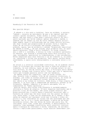 XI

A ERWIN ROHDE



Naumburg,13 de Fevereiro de 1868


Meu querido Amigo:

 É sábado e o dia está a terminar. Para um soldado, a palavra
“sábado , encerra um sentimento de paz e de repouso que não
conheci quando estudante. Poder dormir e sonhar tranquila-
mente, sem que sobre a alma pese o pavoroso anúncio da fati-
gante agitação que há-de começar apenas desponte a manhã, e
sabendo que se chegou ao fim de outra semana daquela activi-
dade sempre igual e uniformizada que se chama serviço militar,
são duas coisas que proporcionam um prazer forte e simples,
digno de um cínico e alcançado sem grande trabalho. Com-
preendo, agora, que da primeira e grande “disposição espiritual
de sábado à tarde ,, em que soaram, pela primeira vez, as agra-
dáveis palavras: “Tudo é muito formoso", 2s foram inventa-
dos o café e o cachimbo, e entrou na vida o primeiro optimista.
Os hebreus, que acharam e acreditaram nesta bela história, fo-
ram, certamente, guerreiros ou trabalhadores, e não estudantes.
Estes adoptaram seis dias festivos e um de trabalho e, na práti-
ca, igualaram o último aos primeiros. Pelo menos, estava assim
acostumado, e agora sinto energicamente o contraste entre a vi-
 40

da actual e a anterior ociosidade científica. Se se pudesse reunir
todos os filólogos dos últimos dez anos e fazê-los produzir um
trabalho, na sua ciência, igual ao que é costume exigir no ser-
viço militar, ao fim de outros dez anos, a Filologia seria desne-
cessária, porque tudo ficaria feito. Claro que isto é impossível,
visto que ninguém quereria servir sob tal bandeira.
 Um sábado assim faz tagarelar, como já terás notado. Po-
rém, durante toda a semana, tive de me conservar silencioso, e
atender, com todas as minhas potências espirituais, às vozes de
comando. E agora, nos momentos livres, brotam as palavras
dos lábios e as linhas do tinteiro. Além disso, o fogo crepita na
chaminé, e lá fora ruge a tempestade de Fevereiro, prenhe já da
Primavera. Sábado, temporal e um quarto abrigado, eis os
componentes do “humor epistolar ,.
 Querido amigo: Esta minha vida presente é verdadeiramente
solitária e falha de alegria. Só gozo daquelas exaltações que é
possível tirar de mim mesmo, sem causa alguma exterior que
possa provocá-las, e muito menos é possível encontrar aqui a
harmonia de almas que tão boas horas nos fez passar em Leip-
zig. Deste modo, a alma vai-se esquecendo de si mesma, e dei-
xando-se dominar por qualquer coisa que intímida o nosso es-
pírito e o faz considerar as coisas com uma gravidade que não
merecem. Tal é, e tu o terás adivinhado, a parte má da minha
existência actual. Mas não deixa de haver uma parte boa. Na
realidade, esta vida, ainda que incómoda, é absolutamente ne-
cessária, como passagem transitória, pois constitui contínuo
apelo à energia do indivíduo e serve, sobretudo, de antídoto
contra o cepticismo paralisador, cujos efeitos observámos jun-
 