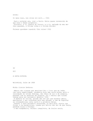 então:

Si male nunc, non oline sic erit... C32)

 Para o próximo ano, irei a Paris. Estou quase convencido de
que tens o mesmo propósito.
 Portanto, a ti, poesia do futuro, e a ti, amizade do meu me-
lhor passado, a última linha e o último borrão:

Fulsere quondane cuandidi Tibi soles! C33)




44

XII


A SOFIA RITSCHL



Wittekind, Julho de 1868


Minha ilustre Senhora:

 Embora não tivesse que devolver-lhe o livro que me cedeu
com tanta amabilidade, receberia hoje uma carta minha, pois a
recordação do último domingo, tão cheio de sol e de alegria,
passado com os senhores em Leipzig, foi o melhor que trouxe
comigo para est balneário deserto. C34)
 A senhora di nou-se, guiada não sei por que bondoso génio,
manifestar o seu interesse pelo meu estado, e tem de suportar
as consequências; esta carta é a primeira delas.
 Cheguei a este balneário anteontem, ao meio-dia; chovia com
força, e as bandeirolas, içadas por motivo não sei de que festa,
pendiam sujas e frouxas.
 O meu hospedeiro, velhaco inequívoco, de óculos azuis,
 
